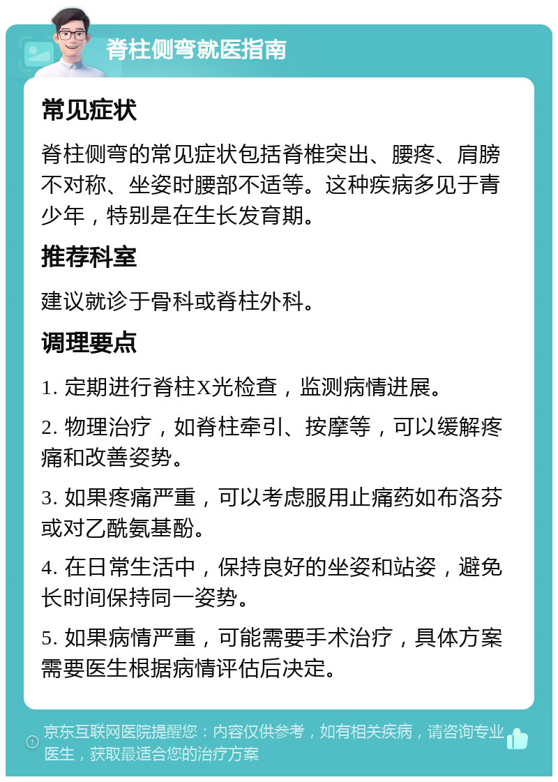 脊柱侧弯就医指南 常见症状 脊柱侧弯的常见症状包括脊椎突出、腰疼、肩膀不对称、坐姿时腰部不适等。这种疾病多见于青少年，特别是在生长发育期。 推荐科室 建议就诊于骨科或脊柱外科。 调理要点 1. 定期进行脊柱X光检查，监测病情进展。 2. 物理治疗，如脊柱牵引、按摩等，可以缓解疼痛和改善姿势。 3. 如果疼痛严重，可以考虑服用止痛药如布洛芬或对乙酰氨基酚。 4. 在日常生活中，保持良好的坐姿和站姿，避免长时间保持同一姿势。 5. 如果病情严重，可能需要手术治疗，具体方案需要医生根据病情评估后决定。