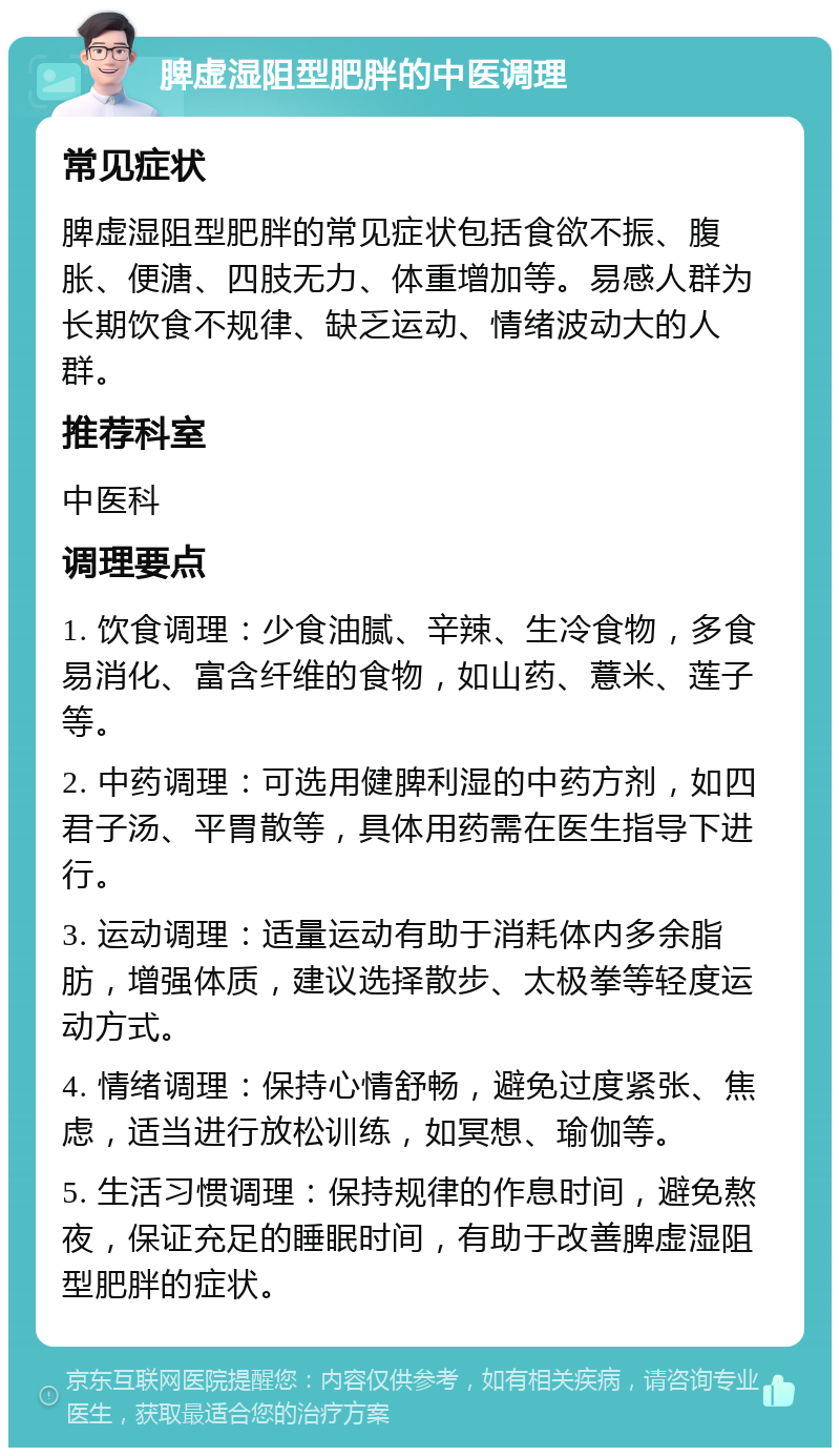 脾虚湿阻型肥胖的中医调理 常见症状 脾虚湿阻型肥胖的常见症状包括食欲不振、腹胀、便溏、四肢无力、体重增加等。易感人群为长期饮食不规律、缺乏运动、情绪波动大的人群。 推荐科室 中医科 调理要点 1. 饮食调理：少食油腻、辛辣、生冷食物，多食易消化、富含纤维的食物，如山药、薏米、莲子等。 2. 中药调理：可选用健脾利湿的中药方剂，如四君子汤、平胃散等，具体用药需在医生指导下进行。 3. 运动调理：适量运动有助于消耗体内多余脂肪，增强体质，建议选择散步、太极拳等轻度运动方式。 4. 情绪调理：保持心情舒畅，避免过度紧张、焦虑，适当进行放松训练，如冥想、瑜伽等。 5. 生活习惯调理：保持规律的作息时间，避免熬夜，保证充足的睡眠时间，有助于改善脾虚湿阻型肥胖的症状。