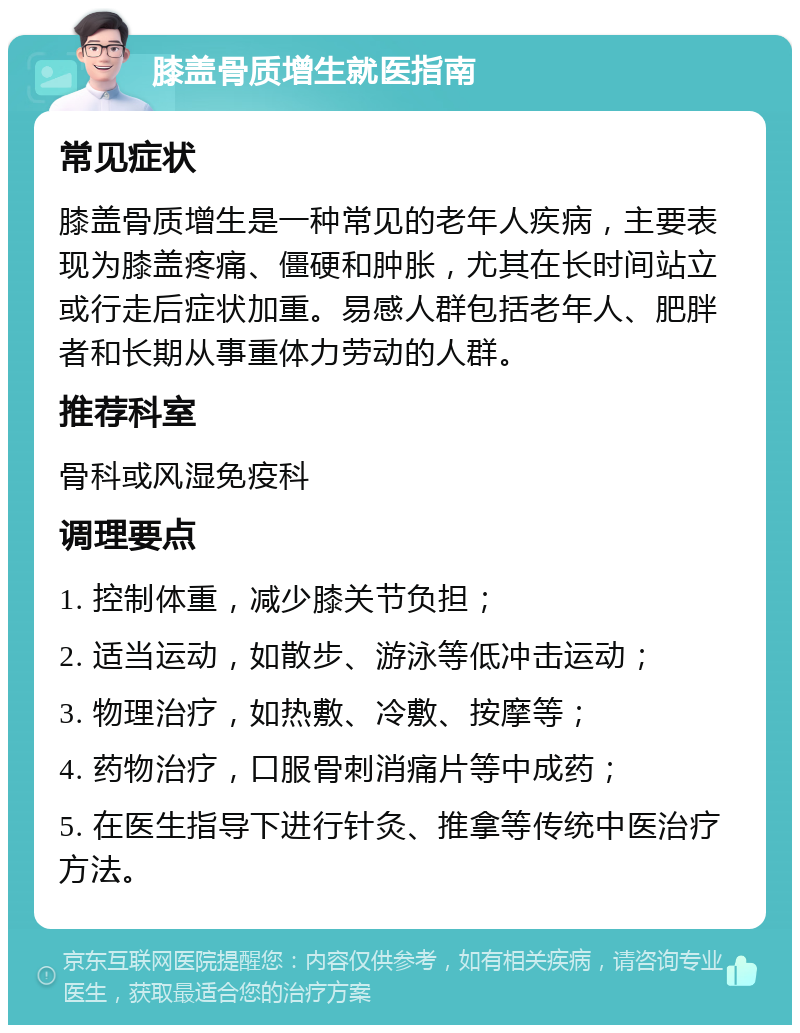 膝盖骨质增生就医指南 常见症状 膝盖骨质增生是一种常见的老年人疾病，主要表现为膝盖疼痛、僵硬和肿胀，尤其在长时间站立或行走后症状加重。易感人群包括老年人、肥胖者和长期从事重体力劳动的人群。 推荐科室 骨科或风湿免疫科 调理要点 1. 控制体重，减少膝关节负担； 2. 适当运动，如散步、游泳等低冲击运动； 3. 物理治疗，如热敷、冷敷、按摩等； 4. 药物治疗，口服骨刺消痛片等中成药； 5. 在医生指导下进行针灸、推拿等传统中医治疗方法。