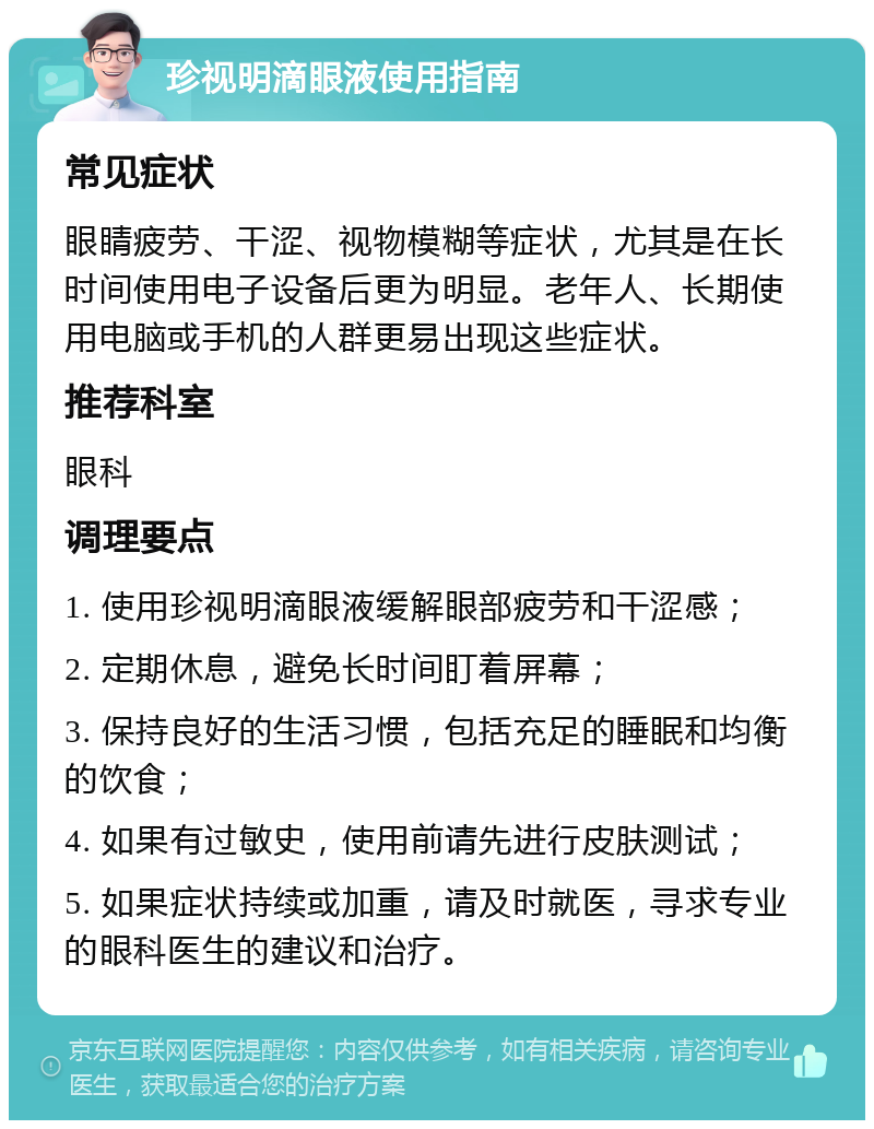 珍视明滴眼液使用指南 常见症状 眼睛疲劳、干涩、视物模糊等症状，尤其是在长时间使用电子设备后更为明显。老年人、长期使用电脑或手机的人群更易出现这些症状。 推荐科室 眼科 调理要点 1. 使用珍视明滴眼液缓解眼部疲劳和干涩感； 2. 定期休息，避免长时间盯着屏幕； 3. 保持良好的生活习惯，包括充足的睡眠和均衡的饮食； 4. 如果有过敏史，使用前请先进行皮肤测试； 5. 如果症状持续或加重，请及时就医，寻求专业的眼科医生的建议和治疗。