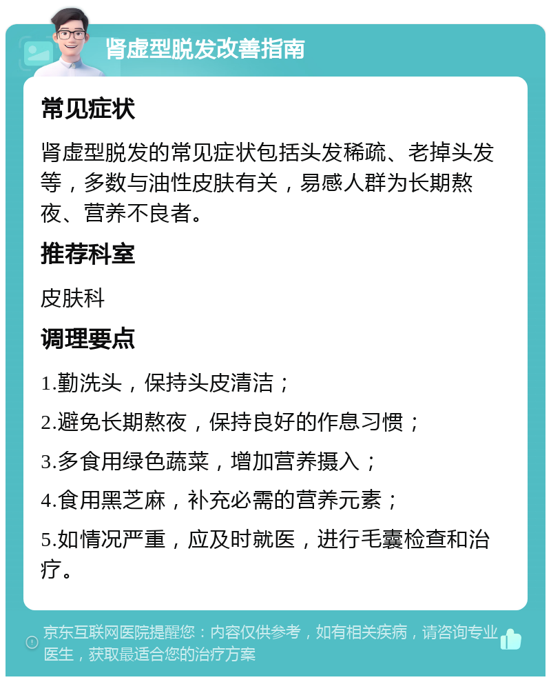 肾虚型脱发改善指南 常见症状 肾虚型脱发的常见症状包括头发稀疏、老掉头发等，多数与油性皮肤有关，易感人群为长期熬夜、营养不良者。 推荐科室 皮肤科 调理要点 1.勤洗头，保持头皮清洁； 2.避免长期熬夜，保持良好的作息习惯； 3.多食用绿色蔬菜，增加营养摄入； 4.食用黑芝麻，补充必需的营养元素； 5.如情况严重，应及时就医，进行毛囊检查和治疗。