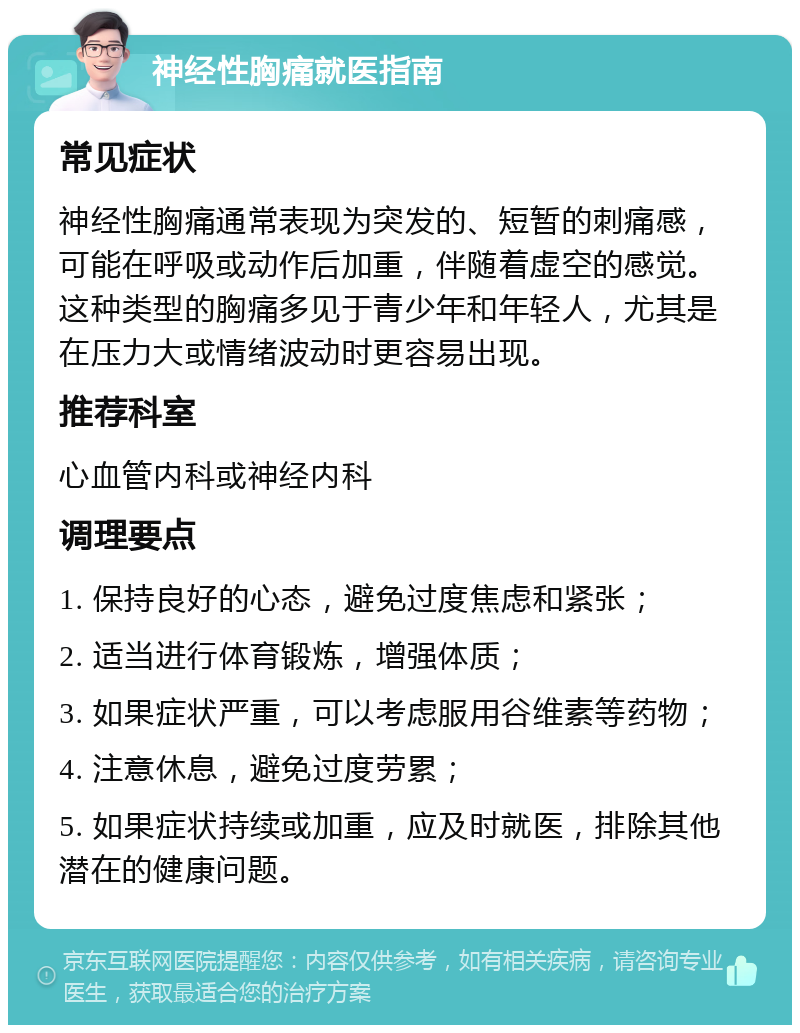 神经性胸痛就医指南 常见症状 神经性胸痛通常表现为突发的、短暂的刺痛感，可能在呼吸或动作后加重，伴随着虚空的感觉。这种类型的胸痛多见于青少年和年轻人，尤其是在压力大或情绪波动时更容易出现。 推荐科室 心血管内科或神经内科 调理要点 1. 保持良好的心态，避免过度焦虑和紧张； 2. 适当进行体育锻炼，增强体质； 3. 如果症状严重，可以考虑服用谷维素等药物； 4. 注意休息，避免过度劳累； 5. 如果症状持续或加重，应及时就医，排除其他潜在的健康问题。