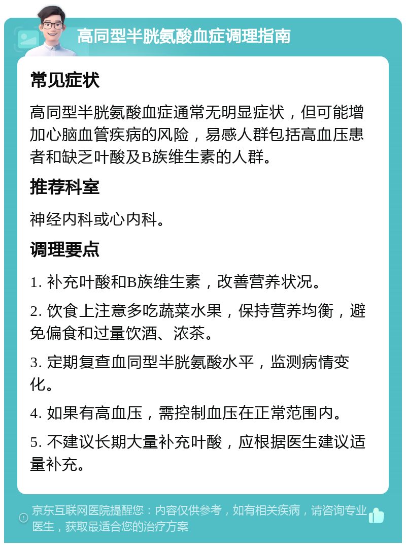 高同型半胱氨酸血症调理指南 常见症状 高同型半胱氨酸血症通常无明显症状，但可能增加心脑血管疾病的风险，易感人群包括高血压患者和缺乏叶酸及B族维生素的人群。 推荐科室 神经内科或心内科。 调理要点 1. 补充叶酸和B族维生素，改善营养状况。 2. 饮食上注意多吃蔬菜水果，保持营养均衡，避免偏食和过量饮酒、浓茶。 3. 定期复查血同型半胱氨酸水平，监测病情变化。 4. 如果有高血压，需控制血压在正常范围内。 5. 不建议长期大量补充叶酸，应根据医生建议适量补充。