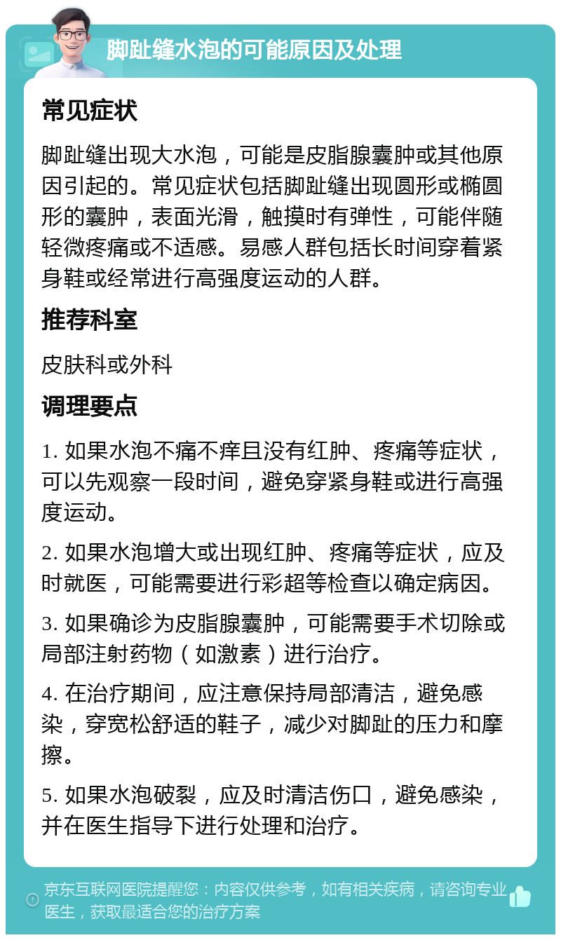 脚趾缝水泡的可能原因及处理 常见症状 脚趾缝出现大水泡，可能是皮脂腺囊肿或其他原因引起的。常见症状包括脚趾缝出现圆形或椭圆形的囊肿，表面光滑，触摸时有弹性，可能伴随轻微疼痛或不适感。易感人群包括长时间穿着紧身鞋或经常进行高强度运动的人群。 推荐科室 皮肤科或外科 调理要点 1. 如果水泡不痛不痒且没有红肿、疼痛等症状，可以先观察一段时间，避免穿紧身鞋或进行高强度运动。 2. 如果水泡增大或出现红肿、疼痛等症状，应及时就医，可能需要进行彩超等检查以确定病因。 3. 如果确诊为皮脂腺囊肿，可能需要手术切除或局部注射药物（如激素）进行治疗。 4. 在治疗期间，应注意保持局部清洁，避免感染，穿宽松舒适的鞋子，减少对脚趾的压力和摩擦。 5. 如果水泡破裂，应及时清洁伤口，避免感染，并在医生指导下进行处理和治疗。