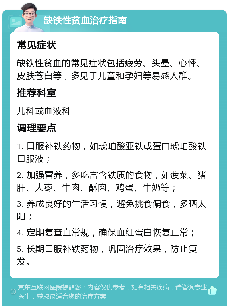 缺铁性贫血治疗指南 常见症状 缺铁性贫血的常见症状包括疲劳、头晕、心悸、皮肤苍白等，多见于儿童和孕妇等易感人群。 推荐科室 儿科或血液科 调理要点 1. 口服补铁药物，如琥珀酸亚铁或蛋白琥珀酸铁口服液； 2. 加强营养，多吃富含铁质的食物，如菠菜、猪肝、大枣、牛肉、酥肉、鸡蛋、牛奶等； 3. 养成良好的生活习惯，避免挑食偏食，多晒太阳； 4. 定期复查血常规，确保血红蛋白恢复正常； 5. 长期口服补铁药物，巩固治疗效果，防止复发。