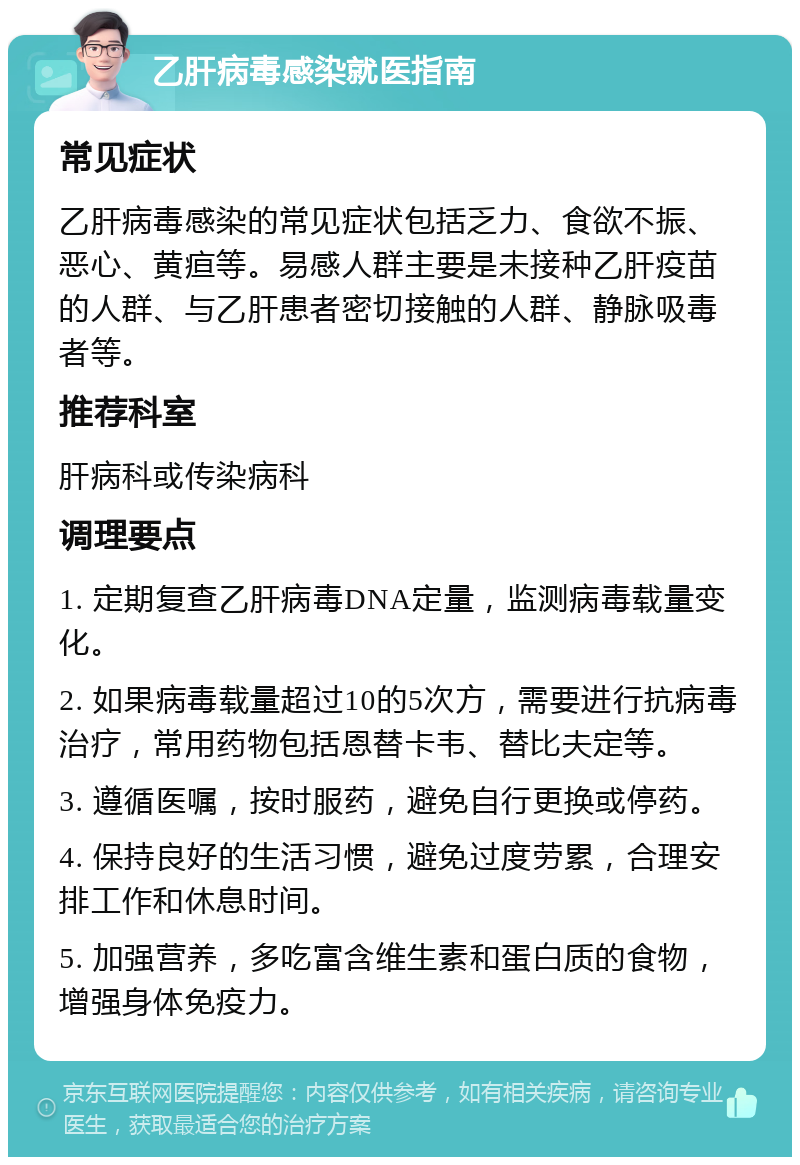 乙肝病毒感染就医指南 常见症状 乙肝病毒感染的常见症状包括乏力、食欲不振、恶心、黄疸等。易感人群主要是未接种乙肝疫苗的人群、与乙肝患者密切接触的人群、静脉吸毒者等。 推荐科室 肝病科或传染病科 调理要点 1. 定期复查乙肝病毒DNA定量，监测病毒载量变化。 2. 如果病毒载量超过10的5次方，需要进行抗病毒治疗，常用药物包括恩替卡韦、替比夫定等。 3. 遵循医嘱，按时服药，避免自行更换或停药。 4. 保持良好的生活习惯，避免过度劳累，合理安排工作和休息时间。 5. 加强营养，多吃富含维生素和蛋白质的食物，增强身体免疫力。