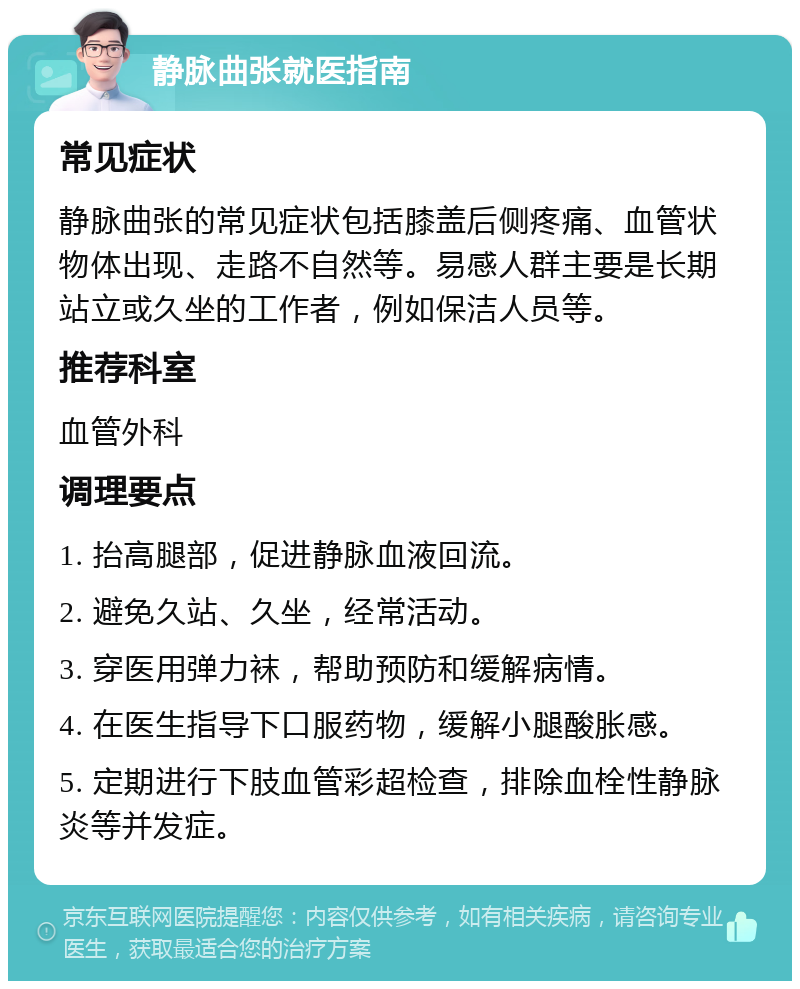 静脉曲张就医指南 常见症状 静脉曲张的常见症状包括膝盖后侧疼痛、血管状物体出现、走路不自然等。易感人群主要是长期站立或久坐的工作者，例如保洁人员等。 推荐科室 血管外科 调理要点 1. 抬高腿部，促进静脉血液回流。 2. 避免久站、久坐，经常活动。 3. 穿医用弹力袜，帮助预防和缓解病情。 4. 在医生指导下口服药物，缓解小腿酸胀感。 5. 定期进行下肢血管彩超检查，排除血栓性静脉炎等并发症。