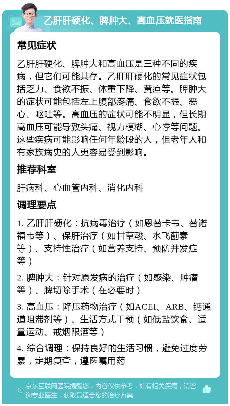 乙肝肝硬化、脾肿大、高血压就医指南 常见症状 乙肝肝硬化、脾肿大和高血压是三种不同的疾病，但它们可能共存。乙肝肝硬化的常见症状包括乏力、食欲不振、体重下降、黄疸等。脾肿大的症状可能包括左上腹部疼痛、食欲不振、恶心、呕吐等。高血压的症状可能不明显，但长期高血压可能导致头痛、视力模糊、心悸等问题。这些疾病可能影响任何年龄段的人，但老年人和有家族病史的人更容易受到影响。 推荐科室 肝病科、心血管内科、消化内科 调理要点 1. 乙肝肝硬化：抗病毒治疗（如恩替卡韦、替诺福韦等）、保肝治疗（如甘草酸、水飞蓟素等）、支持性治疗（如营养支持、预防并发症等） 2. 脾肿大：针对原发病的治疗（如感染、肿瘤等）、脾切除手术（在必要时） 3. 高血压：降压药物治疗（如ACEI、ARB、钙通道阻滞剂等）、生活方式干预（如低盐饮食、适量运动、戒烟限酒等） 4. 综合调理：保持良好的生活习惯，避免过度劳累，定期复查，遵医嘱用药