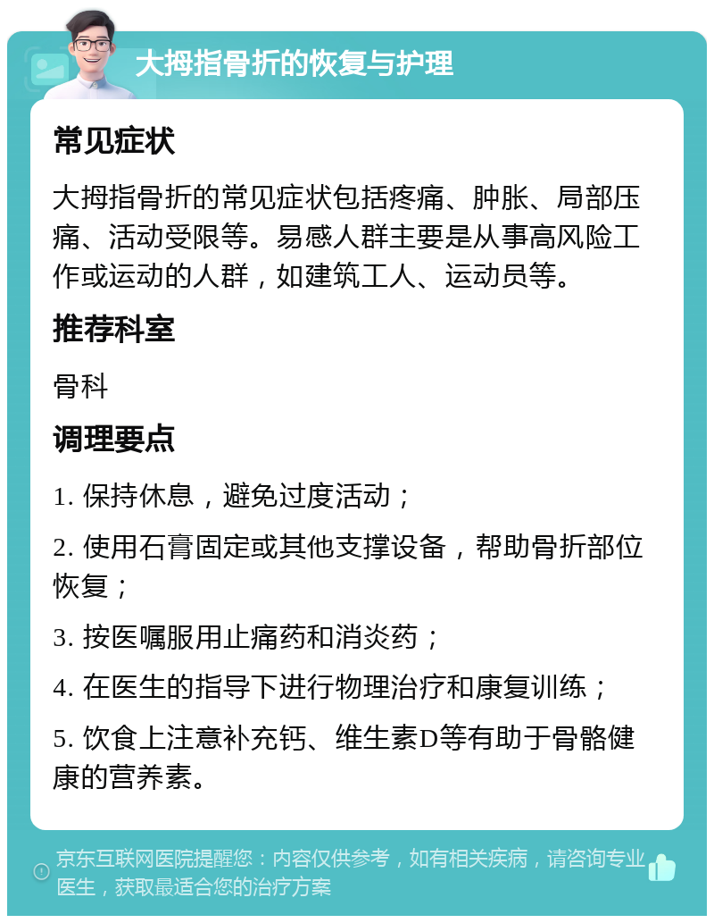 大拇指骨折的恢复与护理 常见症状 大拇指骨折的常见症状包括疼痛、肿胀、局部压痛、活动受限等。易感人群主要是从事高风险工作或运动的人群，如建筑工人、运动员等。 推荐科室 骨科 调理要点 1. 保持休息，避免过度活动； 2. 使用石膏固定或其他支撑设备，帮助骨折部位恢复； 3. 按医嘱服用止痛药和消炎药； 4. 在医生的指导下进行物理治疗和康复训练； 5. 饮食上注意补充钙、维生素D等有助于骨骼健康的营养素。