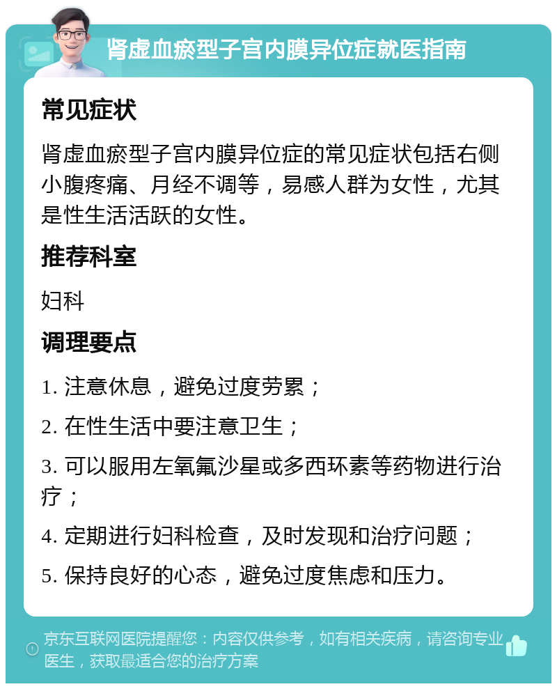 肾虚血瘀型子宫内膜异位症就医指南 常见症状 肾虚血瘀型子宫内膜异位症的常见症状包括右侧小腹疼痛、月经不调等，易感人群为女性，尤其是性生活活跃的女性。 推荐科室 妇科 调理要点 1. 注意休息，避免过度劳累； 2. 在性生活中要注意卫生； 3. 可以服用左氧氟沙星或多西环素等药物进行治疗； 4. 定期进行妇科检查，及时发现和治疗问题； 5. 保持良好的心态，避免过度焦虑和压力。