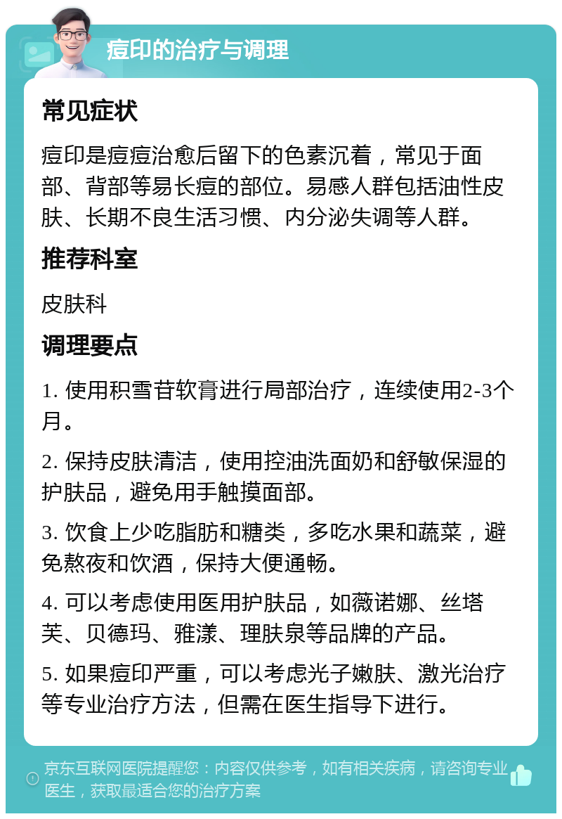 痘印的治疗与调理 常见症状 痘印是痘痘治愈后留下的色素沉着，常见于面部、背部等易长痘的部位。易感人群包括油性皮肤、长期不良生活习惯、内分泌失调等人群。 推荐科室 皮肤科 调理要点 1. 使用积雪苷软膏进行局部治疗，连续使用2-3个月。 2. 保持皮肤清洁，使用控油洗面奶和舒敏保湿的护肤品，避免用手触摸面部。 3. 饮食上少吃脂肪和糖类，多吃水果和蔬菜，避免熬夜和饮酒，保持大便通畅。 4. 可以考虑使用医用护肤品，如薇诺娜、丝塔芙、贝德玛、雅漾、理肤泉等品牌的产品。 5. 如果痘印严重，可以考虑光子嫩肤、激光治疗等专业治疗方法，但需在医生指导下进行。