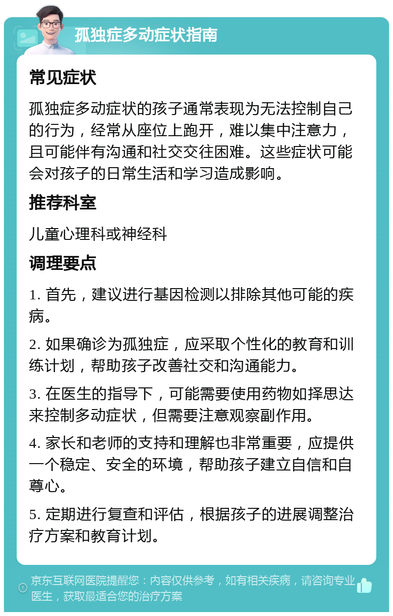 孤独症多动症状指南 常见症状 孤独症多动症状的孩子通常表现为无法控制自己的行为，经常从座位上跑开，难以集中注意力，且可能伴有沟通和社交交往困难。这些症状可能会对孩子的日常生活和学习造成影响。 推荐科室 儿童心理科或神经科 调理要点 1. 首先，建议进行基因检测以排除其他可能的疾病。 2. 如果确诊为孤独症，应采取个性化的教育和训练计划，帮助孩子改善社交和沟通能力。 3. 在医生的指导下，可能需要使用药物如择思达来控制多动症状，但需要注意观察副作用。 4. 家长和老师的支持和理解也非常重要，应提供一个稳定、安全的环境，帮助孩子建立自信和自尊心。 5. 定期进行复查和评估，根据孩子的进展调整治疗方案和教育计划。