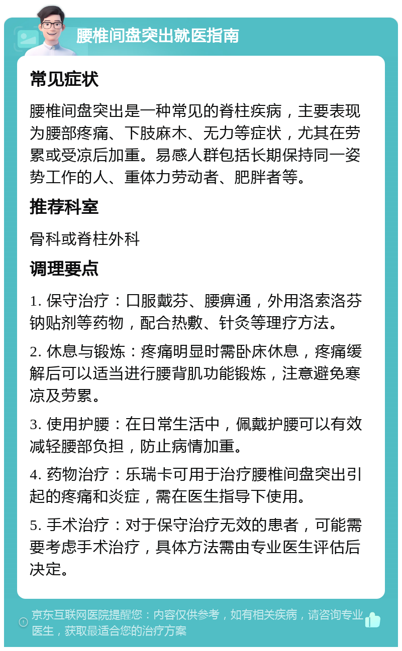 腰椎间盘突出就医指南 常见症状 腰椎间盘突出是一种常见的脊柱疾病，主要表现为腰部疼痛、下肢麻木、无力等症状，尤其在劳累或受凉后加重。易感人群包括长期保持同一姿势工作的人、重体力劳动者、肥胖者等。 推荐科室 骨科或脊柱外科 调理要点 1. 保守治疗：口服戴芬、腰痹通，外用洛索洛芬钠贴剂等药物，配合热敷、针灸等理疗方法。 2. 休息与锻炼：疼痛明显时需卧床休息，疼痛缓解后可以适当进行腰背肌功能锻炼，注意避免寒凉及劳累。 3. 使用护腰：在日常生活中，佩戴护腰可以有效减轻腰部负担，防止病情加重。 4. 药物治疗：乐瑞卡可用于治疗腰椎间盘突出引起的疼痛和炎症，需在医生指导下使用。 5. 手术治疗：对于保守治疗无效的患者，可能需要考虑手术治疗，具体方法需由专业医生评估后决定。