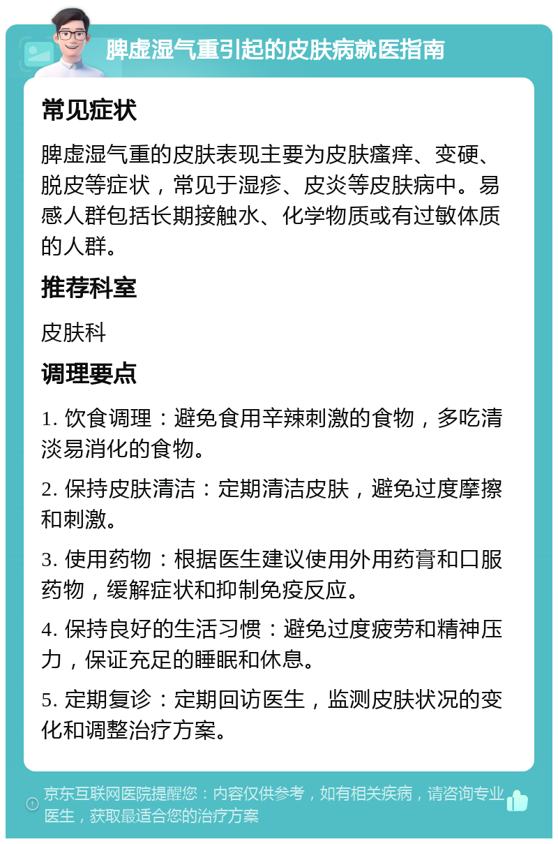 脾虚湿气重引起的皮肤病就医指南 常见症状 脾虚湿气重的皮肤表现主要为皮肤瘙痒、变硬、脱皮等症状，常见于湿疹、皮炎等皮肤病中。易感人群包括长期接触水、化学物质或有过敏体质的人群。 推荐科室 皮肤科 调理要点 1. 饮食调理：避免食用辛辣刺激的食物，多吃清淡易消化的食物。 2. 保持皮肤清洁：定期清洁皮肤，避免过度摩擦和刺激。 3. 使用药物：根据医生建议使用外用药膏和口服药物，缓解症状和抑制免疫反应。 4. 保持良好的生活习惯：避免过度疲劳和精神压力，保证充足的睡眠和休息。 5. 定期复诊：定期回访医生，监测皮肤状况的变化和调整治疗方案。