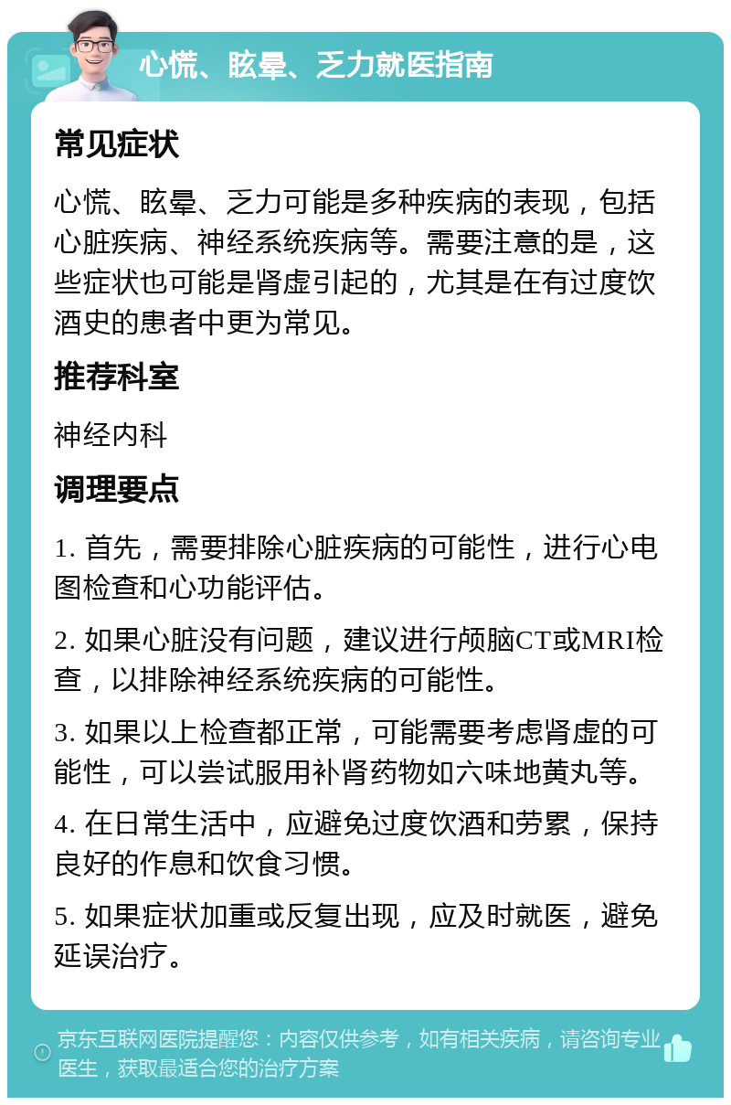 心慌、眩晕、乏力就医指南 常见症状 心慌、眩晕、乏力可能是多种疾病的表现，包括心脏疾病、神经系统疾病等。需要注意的是，这些症状也可能是肾虚引起的，尤其是在有过度饮酒史的患者中更为常见。 推荐科室 神经内科 调理要点 1. 首先，需要排除心脏疾病的可能性，进行心电图检查和心功能评估。 2. 如果心脏没有问题，建议进行颅脑CT或MRI检查，以排除神经系统疾病的可能性。 3. 如果以上检查都正常，可能需要考虑肾虚的可能性，可以尝试服用补肾药物如六味地黄丸等。 4. 在日常生活中，应避免过度饮酒和劳累，保持良好的作息和饮食习惯。 5. 如果症状加重或反复出现，应及时就医，避免延误治疗。