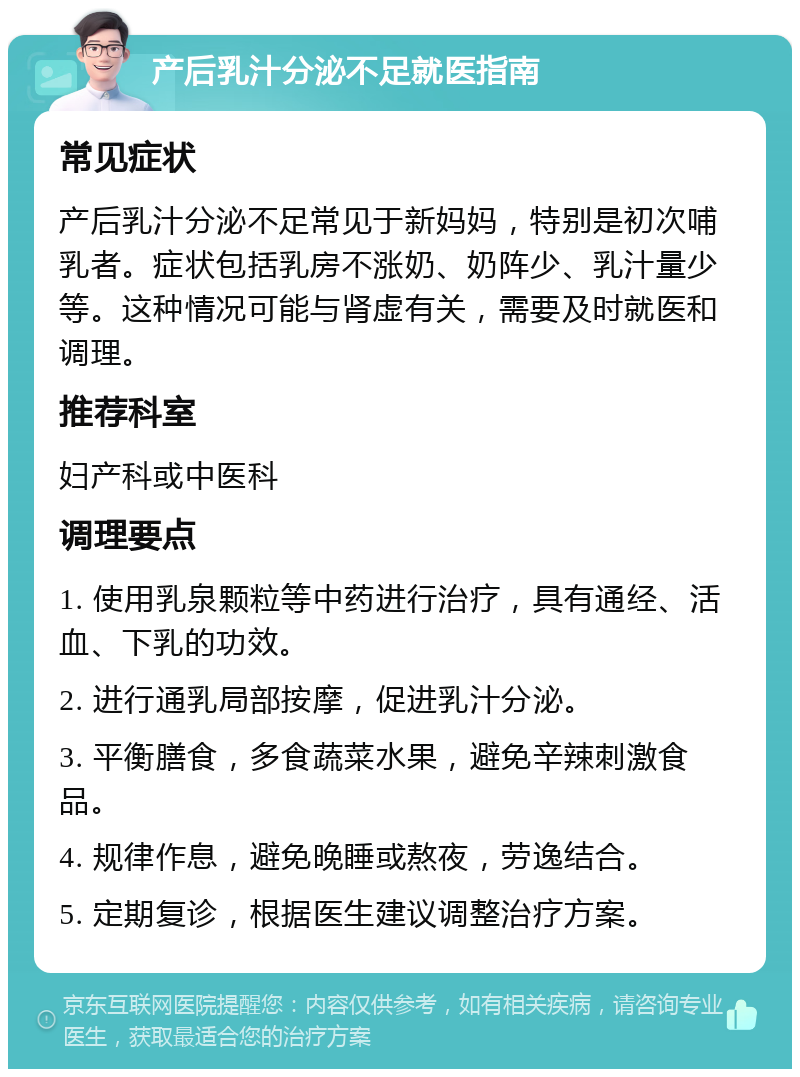 产后乳汁分泌不足就医指南 常见症状 产后乳汁分泌不足常见于新妈妈，特别是初次哺乳者。症状包括乳房不涨奶、奶阵少、乳汁量少等。这种情况可能与肾虚有关，需要及时就医和调理。 推荐科室 妇产科或中医科 调理要点 1. 使用乳泉颗粒等中药进行治疗，具有通经、活血、下乳的功效。 2. 进行通乳局部按摩，促进乳汁分泌。 3. 平衡膳食，多食蔬菜水果，避免辛辣刺激食品。 4. 规律作息，避免晚睡或熬夜，劳逸结合。 5. 定期复诊，根据医生建议调整治疗方案。