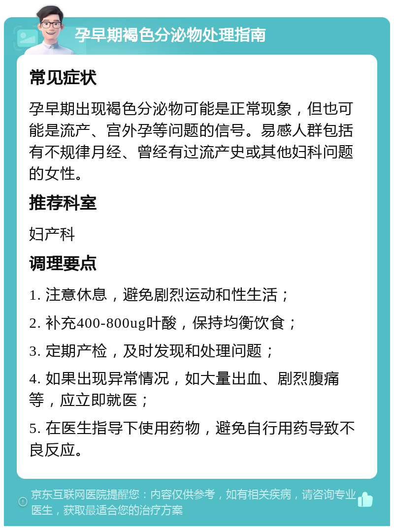 孕早期褐色分泌物处理指南 常见症状 孕早期出现褐色分泌物可能是正常现象，但也可能是流产、宫外孕等问题的信号。易感人群包括有不规律月经、曾经有过流产史或其他妇科问题的女性。 推荐科室 妇产科 调理要点 1. 注意休息，避免剧烈运动和性生活； 2. 补充400-800ug叶酸，保持均衡饮食； 3. 定期产检，及时发现和处理问题； 4. 如果出现异常情况，如大量出血、剧烈腹痛等，应立即就医； 5. 在医生指导下使用药物，避免自行用药导致不良反应。