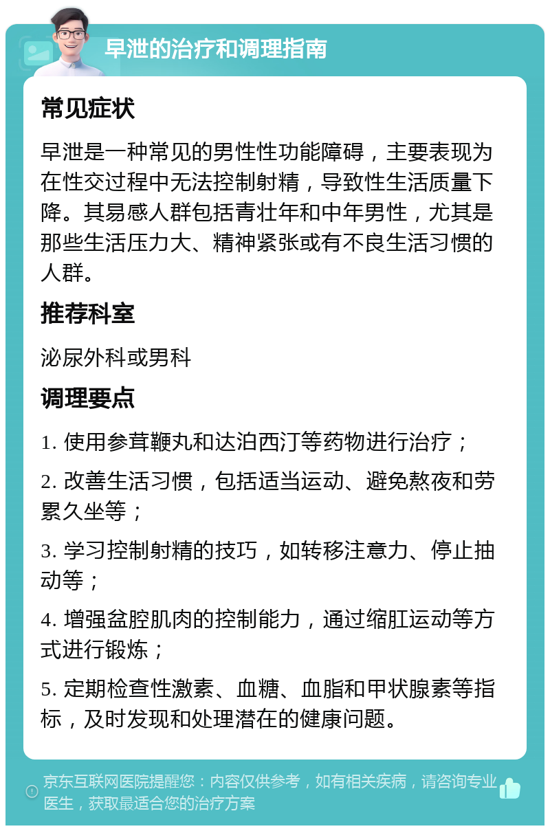 早泄的治疗和调理指南 常见症状 早泄是一种常见的男性性功能障碍，主要表现为在性交过程中无法控制射精，导致性生活质量下降。其易感人群包括青壮年和中年男性，尤其是那些生活压力大、精神紧张或有不良生活习惯的人群。 推荐科室 泌尿外科或男科 调理要点 1. 使用参茸鞭丸和达泊西汀等药物进行治疗； 2. 改善生活习惯，包括适当运动、避免熬夜和劳累久坐等； 3. 学习控制射精的技巧，如转移注意力、停止抽动等； 4. 增强盆腔肌肉的控制能力，通过缩肛运动等方式进行锻炼； 5. 定期检查性激素、血糖、血脂和甲状腺素等指标，及时发现和处理潜在的健康问题。