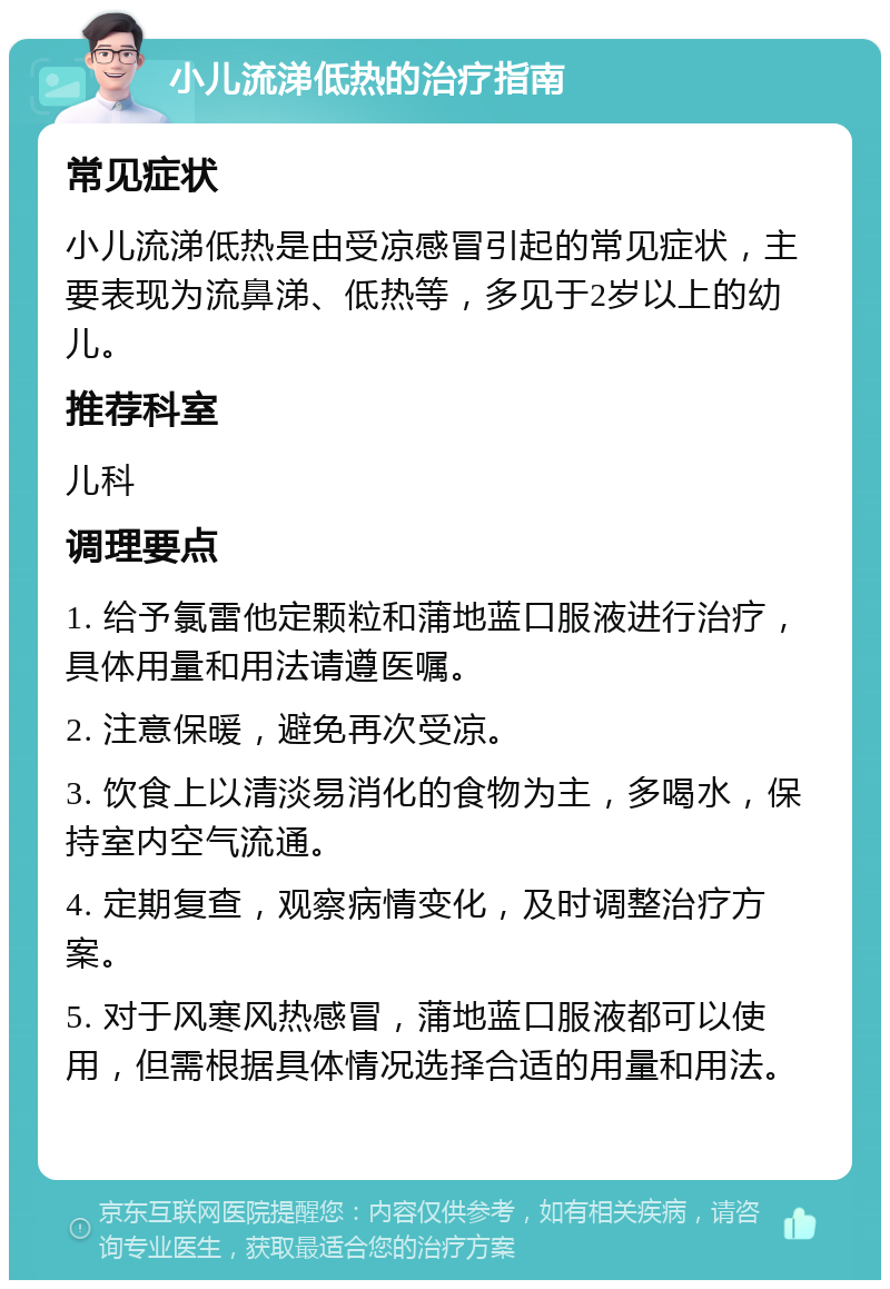 小儿流涕低热的治疗指南 常见症状 小儿流涕低热是由受凉感冒引起的常见症状，主要表现为流鼻涕、低热等，多见于2岁以上的幼儿。 推荐科室 儿科 调理要点 1. 给予氯雷他定颗粒和蒲地蓝口服液进行治疗，具体用量和用法请遵医嘱。 2. 注意保暖，避免再次受凉。 3. 饮食上以清淡易消化的食物为主，多喝水，保持室内空气流通。 4. 定期复查，观察病情变化，及时调整治疗方案。 5. 对于风寒风热感冒，蒲地蓝口服液都可以使用，但需根据具体情况选择合适的用量和用法。