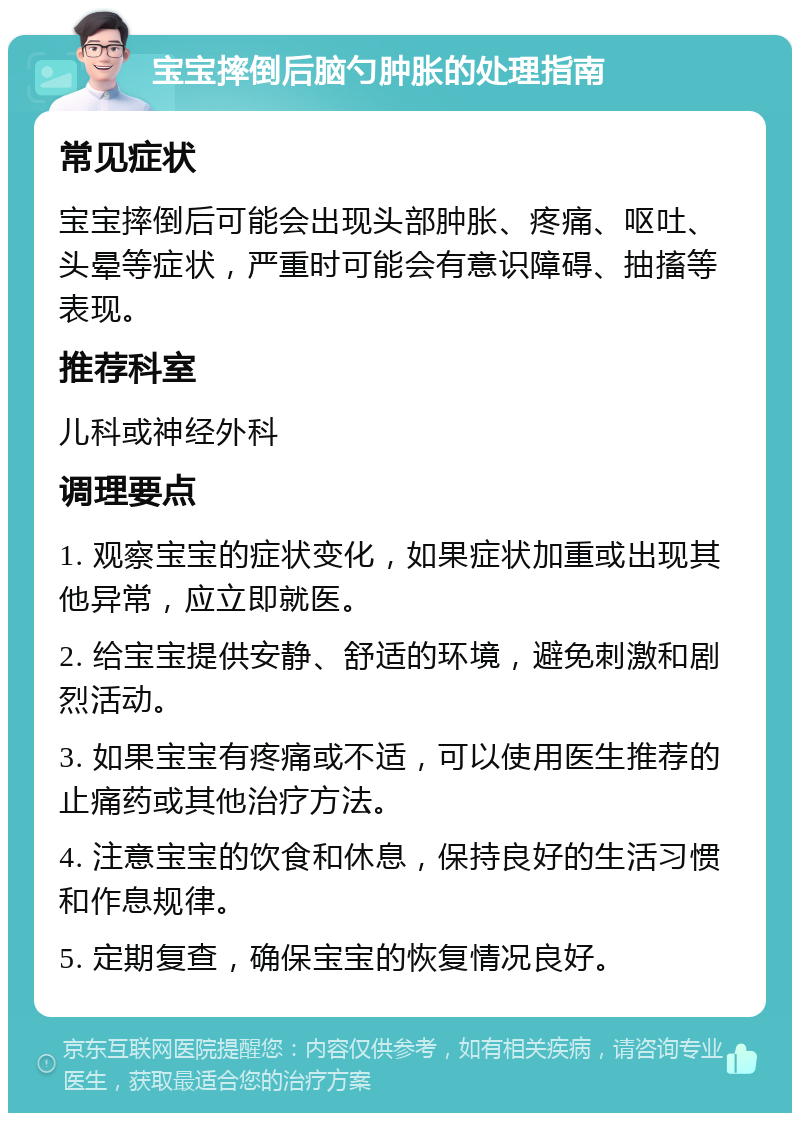 宝宝摔倒后脑勺肿胀的处理指南 常见症状 宝宝摔倒后可能会出现头部肿胀、疼痛、呕吐、头晕等症状，严重时可能会有意识障碍、抽搐等表现。 推荐科室 儿科或神经外科 调理要点 1. 观察宝宝的症状变化，如果症状加重或出现其他异常，应立即就医。 2. 给宝宝提供安静、舒适的环境，避免刺激和剧烈活动。 3. 如果宝宝有疼痛或不适，可以使用医生推荐的止痛药或其他治疗方法。 4. 注意宝宝的饮食和休息，保持良好的生活习惯和作息规律。 5. 定期复查，确保宝宝的恢复情况良好。