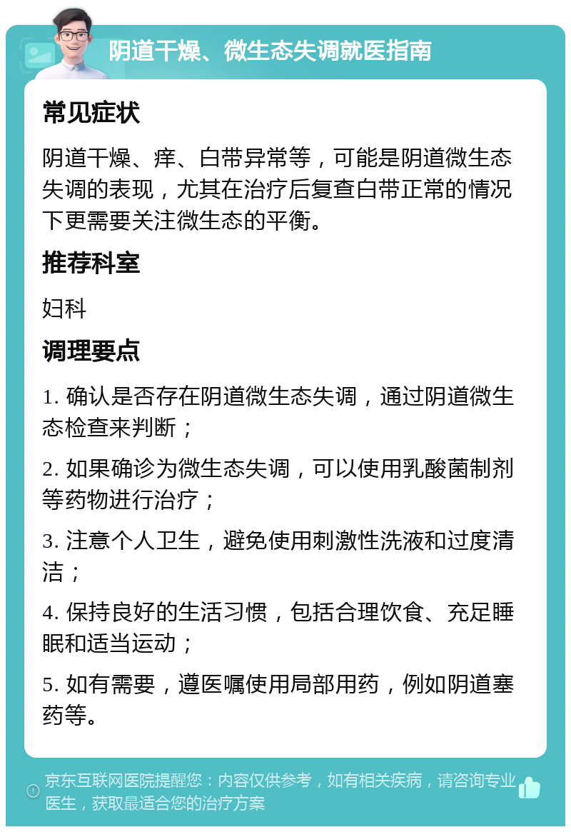 阴道干燥、微生态失调就医指南 常见症状 阴道干燥、痒、白带异常等，可能是阴道微生态失调的表现，尤其在治疗后复查白带正常的情况下更需要关注微生态的平衡。 推荐科室 妇科 调理要点 1. 确认是否存在阴道微生态失调，通过阴道微生态检查来判断； 2. 如果确诊为微生态失调，可以使用乳酸菌制剂等药物进行治疗； 3. 注意个人卫生，避免使用刺激性洗液和过度清洁； 4. 保持良好的生活习惯，包括合理饮食、充足睡眠和适当运动； 5. 如有需要，遵医嘱使用局部用药，例如阴道塞药等。