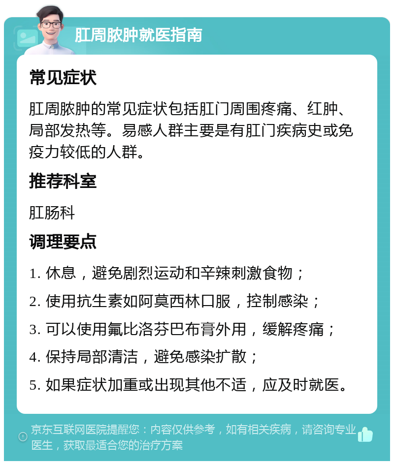 肛周脓肿就医指南 常见症状 肛周脓肿的常见症状包括肛门周围疼痛、红肿、局部发热等。易感人群主要是有肛门疾病史或免疫力较低的人群。 推荐科室 肛肠科 调理要点 1. 休息，避免剧烈运动和辛辣刺激食物； 2. 使用抗生素如阿莫西林口服，控制感染； 3. 可以使用氟比洛芬巴布膏外用，缓解疼痛； 4. 保持局部清洁，避免感染扩散； 5. 如果症状加重或出现其他不适，应及时就医。