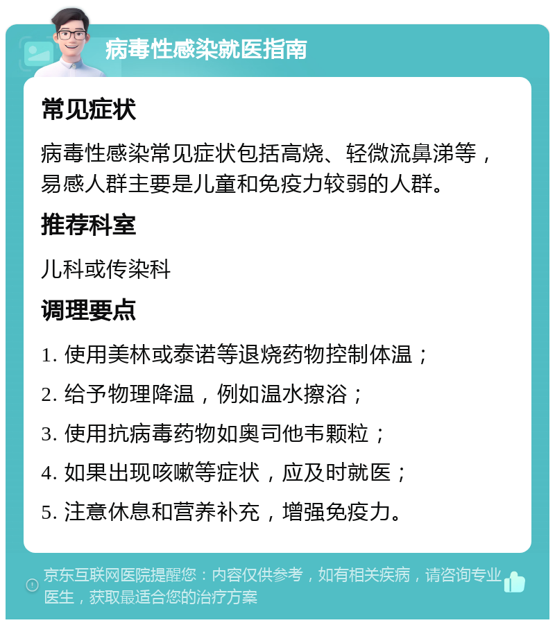 病毒性感染就医指南 常见症状 病毒性感染常见症状包括高烧、轻微流鼻涕等，易感人群主要是儿童和免疫力较弱的人群。 推荐科室 儿科或传染科 调理要点 1. 使用美林或泰诺等退烧药物控制体温； 2. 给予物理降温，例如温水擦浴； 3. 使用抗病毒药物如奥司他韦颗粒； 4. 如果出现咳嗽等症状，应及时就医； 5. 注意休息和营养补充，增强免疫力。