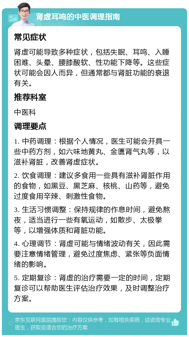 肾虚耳鸣的中医调理指南 常见症状 肾虚可能导致多种症状，包括失眠、耳鸣、入睡困难、头晕、腰膝酸软、性功能下降等。这些症状可能会因人而异，但通常都与肾脏功能的衰退有关。 推荐科室 中医科 调理要点 1. 中药调理：根据个人情况，医生可能会开具一些中药方剂，如六味地黄丸、金匮肾气丸等，以滋补肾脏，改善肾虚症状。 2. 饮食调理：建议多食用一些具有滋补肾脏作用的食物，如黑豆、黑芝麻、核桃、山药等，避免过度食用辛辣、刺激性食物。 3. 生活习惯调整：保持规律的作息时间，避免熬夜，适当进行一些有氧运动，如散步、太极拳等，以增强体质和肾脏功能。 4. 心理调节：肾虚可能与情绪波动有关，因此需要注意情绪管理，避免过度焦虑、紧张等负面情绪的影响。 5. 定期复诊：肾虚的治疗需要一定的时间，定期复诊可以帮助医生评估治疗效果，及时调整治疗方案。