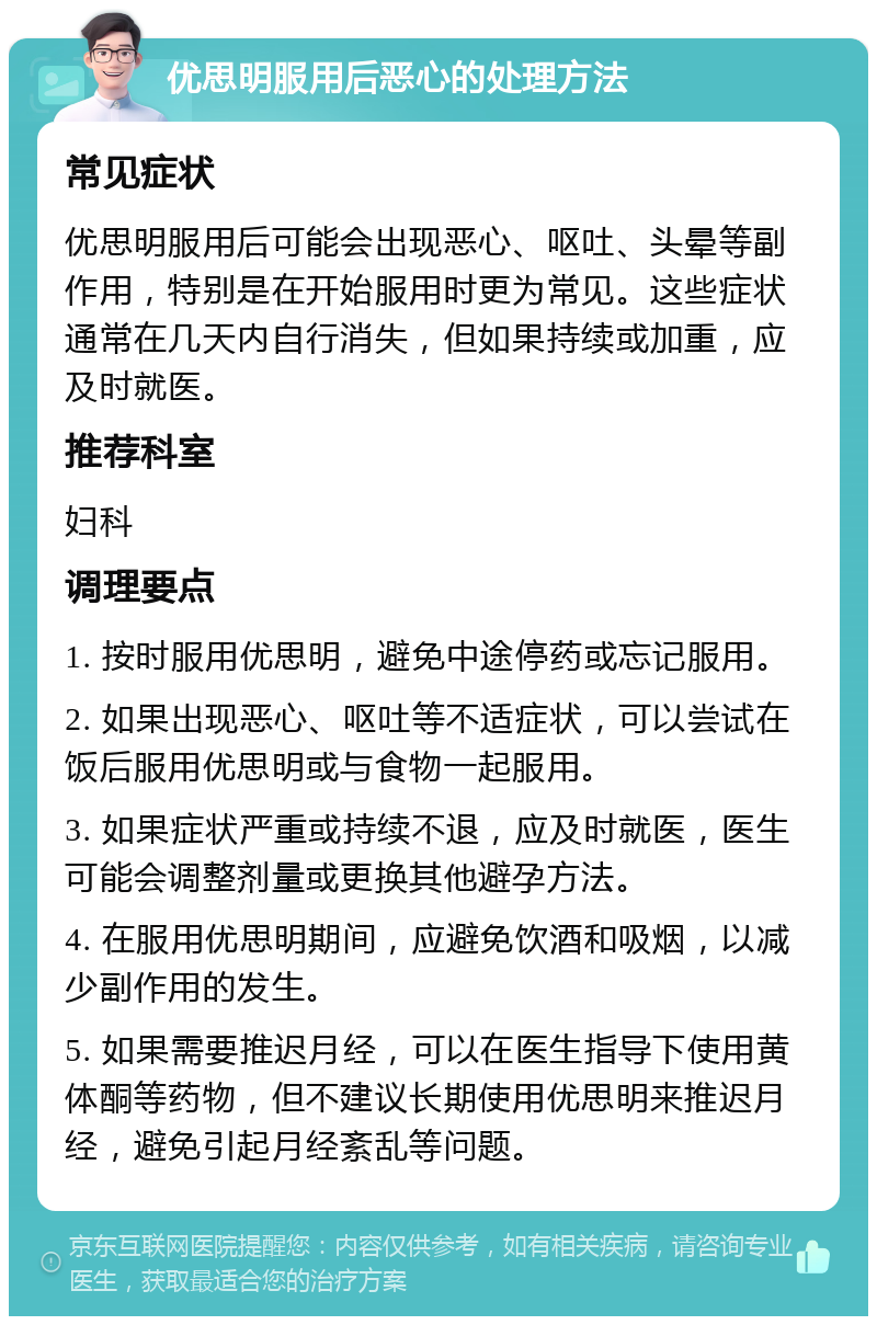 优思明服用后恶心的处理方法 常见症状 优思明服用后可能会出现恶心、呕吐、头晕等副作用，特别是在开始服用时更为常见。这些症状通常在几天内自行消失，但如果持续或加重，应及时就医。 推荐科室 妇科 调理要点 1. 按时服用优思明，避免中途停药或忘记服用。 2. 如果出现恶心、呕吐等不适症状，可以尝试在饭后服用优思明或与食物一起服用。 3. 如果症状严重或持续不退，应及时就医，医生可能会调整剂量或更换其他避孕方法。 4. 在服用优思明期间，应避免饮酒和吸烟，以减少副作用的发生。 5. 如果需要推迟月经，可以在医生指导下使用黄体酮等药物，但不建议长期使用优思明来推迟月经，避免引起月经紊乱等问题。