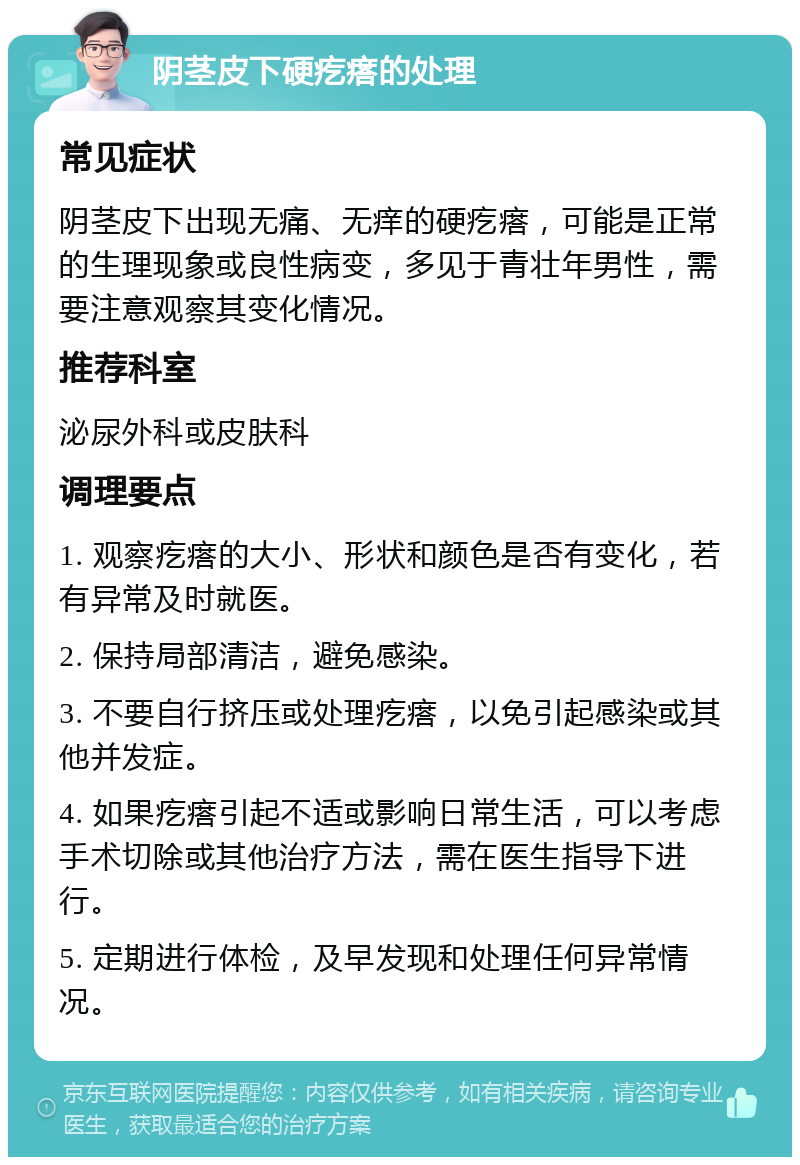 阴茎皮下硬疙瘩的处理 常见症状 阴茎皮下出现无痛、无痒的硬疙瘩，可能是正常的生理现象或良性病变，多见于青壮年男性，需要注意观察其变化情况。 推荐科室 泌尿外科或皮肤科 调理要点 1. 观察疙瘩的大小、形状和颜色是否有变化，若有异常及时就医。 2. 保持局部清洁，避免感染。 3. 不要自行挤压或处理疙瘩，以免引起感染或其他并发症。 4. 如果疙瘩引起不适或影响日常生活，可以考虑手术切除或其他治疗方法，需在医生指导下进行。 5. 定期进行体检，及早发现和处理任何异常情况。