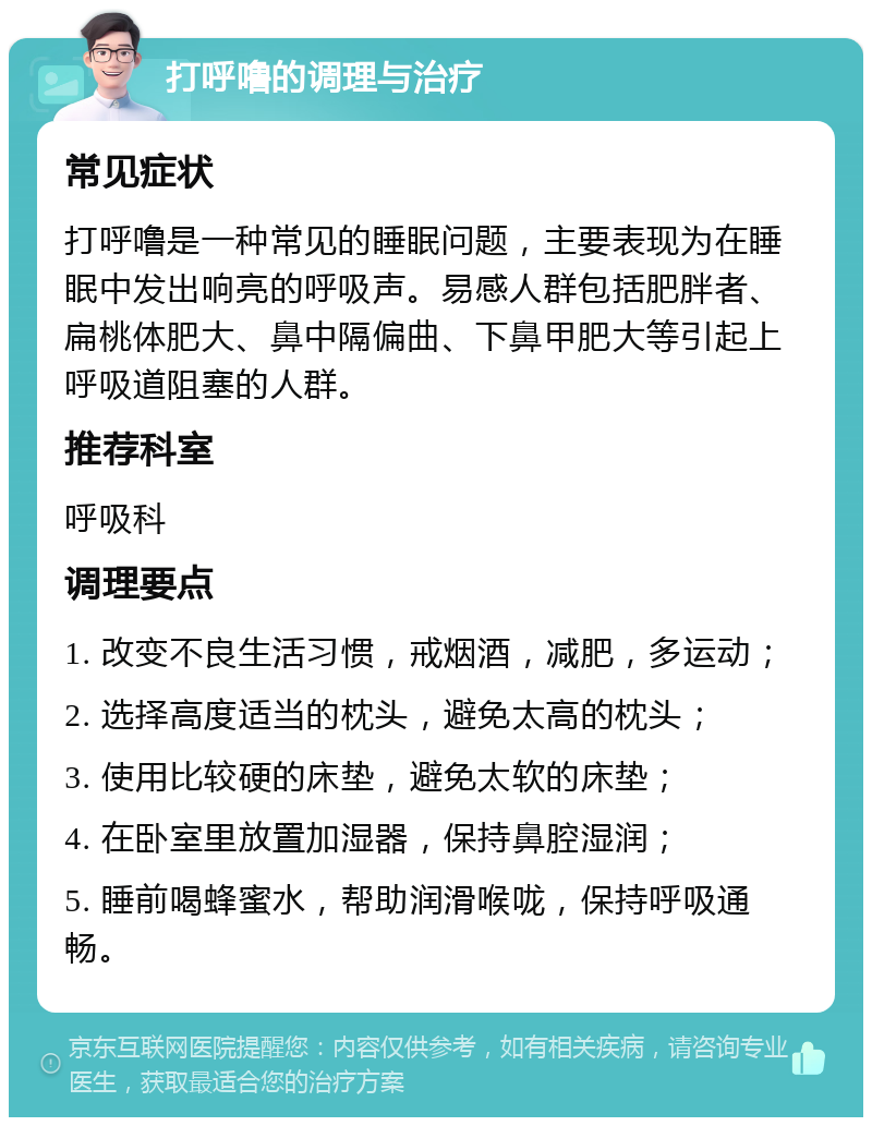 打呼噜的调理与治疗 常见症状 打呼噜是一种常见的睡眠问题，主要表现为在睡眠中发出响亮的呼吸声。易感人群包括肥胖者、扁桃体肥大、鼻中隔偏曲、下鼻甲肥大等引起上呼吸道阻塞的人群。 推荐科室 呼吸科 调理要点 1. 改变不良生活习惯，戒烟酒，减肥，多运动； 2. 选择高度适当的枕头，避免太高的枕头； 3. 使用比较硬的床垫，避免太软的床垫； 4. 在卧室里放置加湿器，保持鼻腔湿润； 5. 睡前喝蜂蜜水，帮助润滑喉咙，保持呼吸通畅。