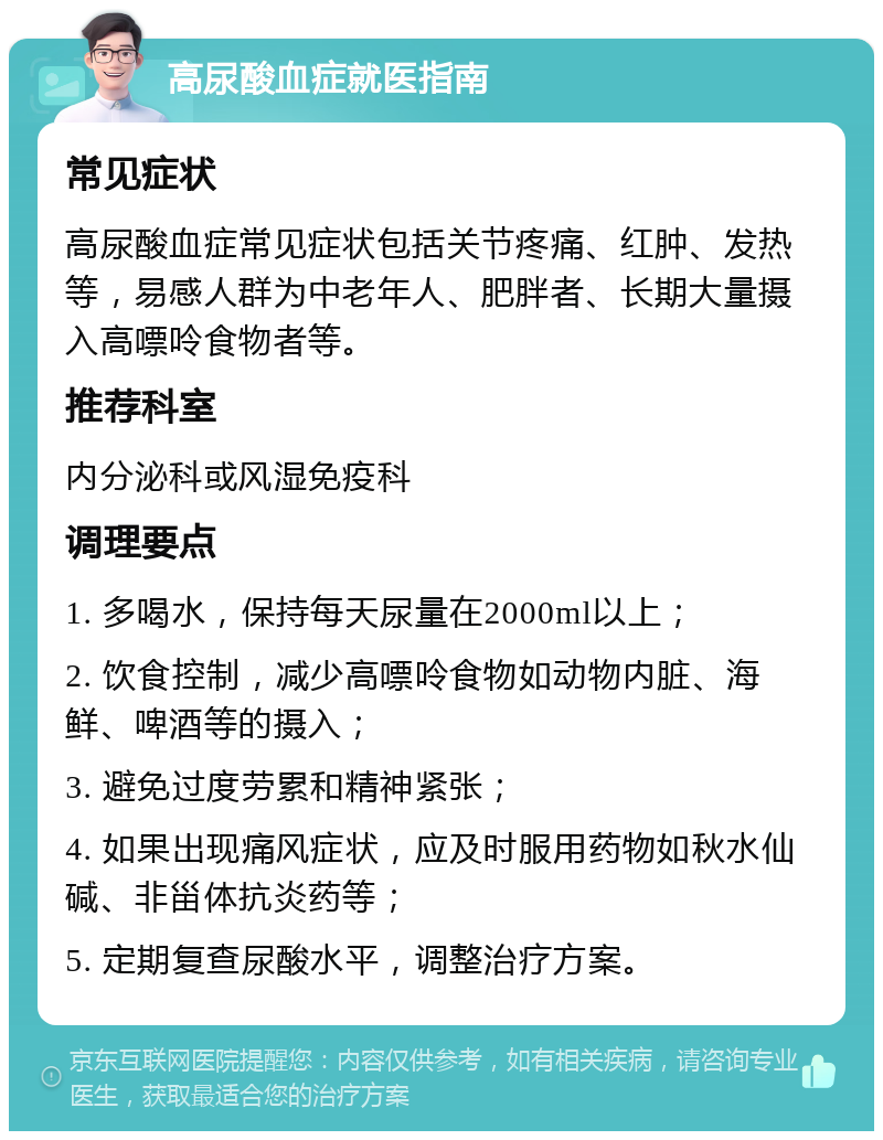 高尿酸血症就医指南 常见症状 高尿酸血症常见症状包括关节疼痛、红肿、发热等，易感人群为中老年人、肥胖者、长期大量摄入高嘌呤食物者等。 推荐科室 内分泌科或风湿免疫科 调理要点 1. 多喝水，保持每天尿量在2000ml以上； 2. 饮食控制，减少高嘌呤食物如动物内脏、海鲜、啤酒等的摄入； 3. 避免过度劳累和精神紧张； 4. 如果出现痛风症状，应及时服用药物如秋水仙碱、非甾体抗炎药等； 5. 定期复查尿酸水平，调整治疗方案。