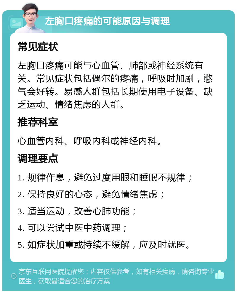 左胸口疼痛的可能原因与调理 常见症状 左胸口疼痛可能与心血管、肺部或神经系统有关。常见症状包括偶尔的疼痛，呼吸时加剧，憋气会好转。易感人群包括长期使用电子设备、缺乏运动、情绪焦虑的人群。 推荐科室 心血管内科、呼吸内科或神经内科。 调理要点 1. 规律作息，避免过度用眼和睡眠不规律； 2. 保持良好的心态，避免情绪焦虑； 3. 适当运动，改善心肺功能； 4. 可以尝试中医中药调理； 5. 如症状加重或持续不缓解，应及时就医。