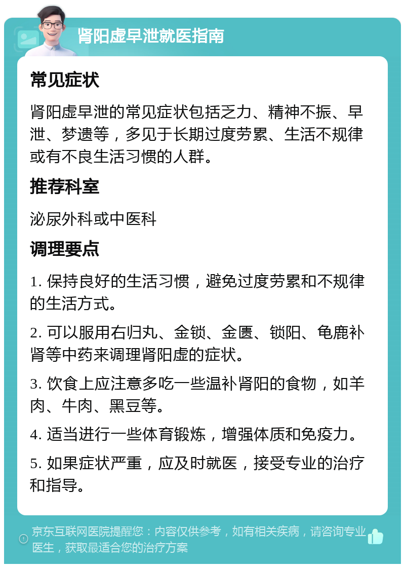 肾阳虚早泄就医指南 常见症状 肾阳虚早泄的常见症状包括乏力、精神不振、早泄、梦遗等，多见于长期过度劳累、生活不规律或有不良生活习惯的人群。 推荐科室 泌尿外科或中医科 调理要点 1. 保持良好的生活习惯，避免过度劳累和不规律的生活方式。 2. 可以服用右归丸、金锁、金匮、锁阳、龟鹿补肾等中药来调理肾阳虚的症状。 3. 饮食上应注意多吃一些温补肾阳的食物，如羊肉、牛肉、黑豆等。 4. 适当进行一些体育锻炼，增强体质和免疫力。 5. 如果症状严重，应及时就医，接受专业的治疗和指导。