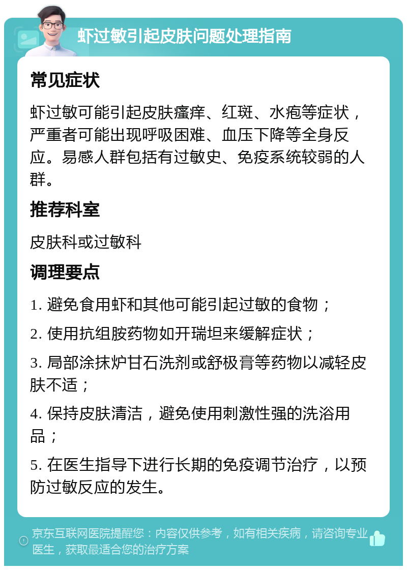 虾过敏引起皮肤问题处理指南 常见症状 虾过敏可能引起皮肤瘙痒、红斑、水疱等症状，严重者可能出现呼吸困难、血压下降等全身反应。易感人群包括有过敏史、免疫系统较弱的人群。 推荐科室 皮肤科或过敏科 调理要点 1. 避免食用虾和其他可能引起过敏的食物； 2. 使用抗组胺药物如开瑞坦来缓解症状； 3. 局部涂抹炉甘石洗剂或舒极膏等药物以减轻皮肤不适； 4. 保持皮肤清洁，避免使用刺激性强的洗浴用品； 5. 在医生指导下进行长期的免疫调节治疗，以预防过敏反应的发生。