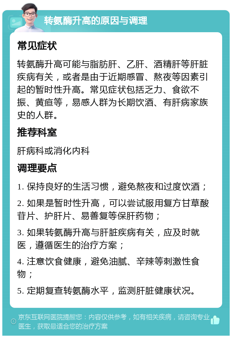 转氨酶升高的原因与调理 常见症状 转氨酶升高可能与脂肪肝、乙肝、酒精肝等肝脏疾病有关，或者是由于近期感冒、熬夜等因素引起的暂时性升高。常见症状包括乏力、食欲不振、黄疸等，易感人群为长期饮酒、有肝病家族史的人群。 推荐科室 肝病科或消化内科 调理要点 1. 保持良好的生活习惯，避免熬夜和过度饮酒； 2. 如果是暂时性升高，可以尝试服用复方甘草酸苷片、护肝片、易善复等保肝药物； 3. 如果转氨酶升高与肝脏疾病有关，应及时就医，遵循医生的治疗方案； 4. 注意饮食健康，避免油腻、辛辣等刺激性食物； 5. 定期复查转氨酶水平，监测肝脏健康状况。