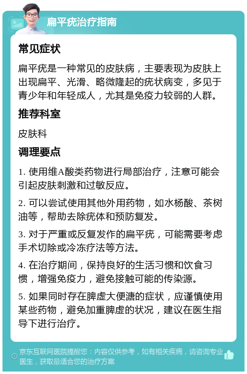 扁平疣治疗指南 常见症状 扁平疣是一种常见的皮肤病，主要表现为皮肤上出现扁平、光滑、略微隆起的疣状病变，多见于青少年和年轻成人，尤其是免疫力较弱的人群。 推荐科室 皮肤科 调理要点 1. 使用维A酸类药物进行局部治疗，注意可能会引起皮肤刺激和过敏反应。 2. 可以尝试使用其他外用药物，如水杨酸、茶树油等，帮助去除疣体和预防复发。 3. 对于严重或反复发作的扁平疣，可能需要考虑手术切除或冷冻疗法等方法。 4. 在治疗期间，保持良好的生活习惯和饮食习惯，增强免疫力，避免接触可能的传染源。 5. 如果同时存在脾虚大便溏的症状，应谨慎使用某些药物，避免加重脾虚的状况，建议在医生指导下进行治疗。