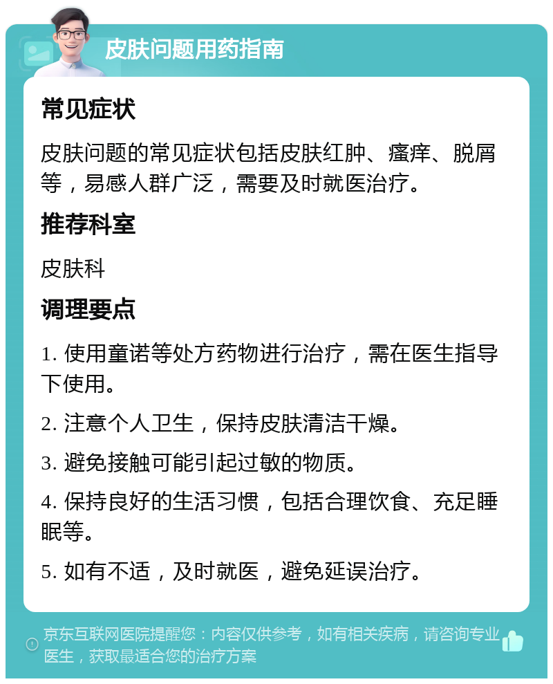 皮肤问题用药指南 常见症状 皮肤问题的常见症状包括皮肤红肿、瘙痒、脱屑等，易感人群广泛，需要及时就医治疗。 推荐科室 皮肤科 调理要点 1. 使用童诺等处方药物进行治疗，需在医生指导下使用。 2. 注意个人卫生，保持皮肤清洁干燥。 3. 避免接触可能引起过敏的物质。 4. 保持良好的生活习惯，包括合理饮食、充足睡眠等。 5. 如有不适，及时就医，避免延误治疗。