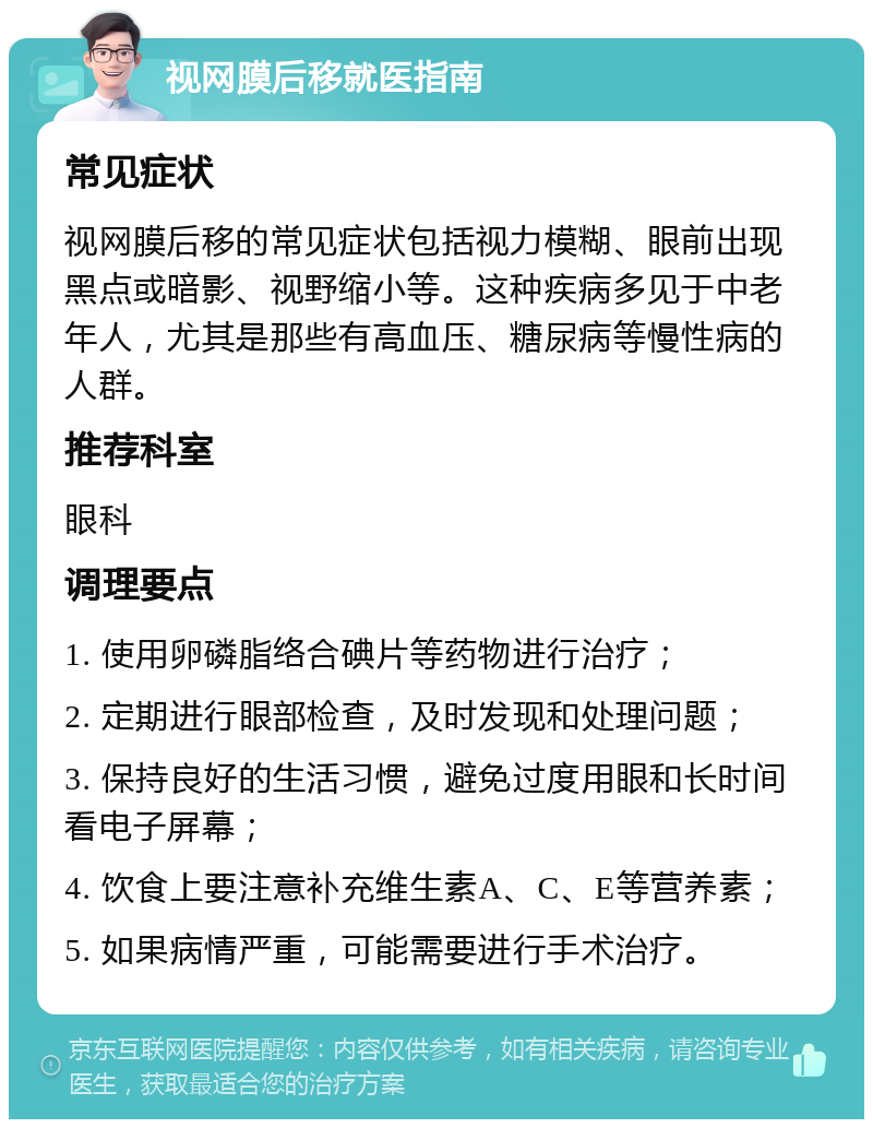 视网膜后移就医指南 常见症状 视网膜后移的常见症状包括视力模糊、眼前出现黑点或暗影、视野缩小等。这种疾病多见于中老年人，尤其是那些有高血压、糖尿病等慢性病的人群。 推荐科室 眼科 调理要点 1. 使用卵磷脂络合碘片等药物进行治疗； 2. 定期进行眼部检查，及时发现和处理问题； 3. 保持良好的生活习惯，避免过度用眼和长时间看电子屏幕； 4. 饮食上要注意补充维生素A、C、E等营养素； 5. 如果病情严重，可能需要进行手术治疗。