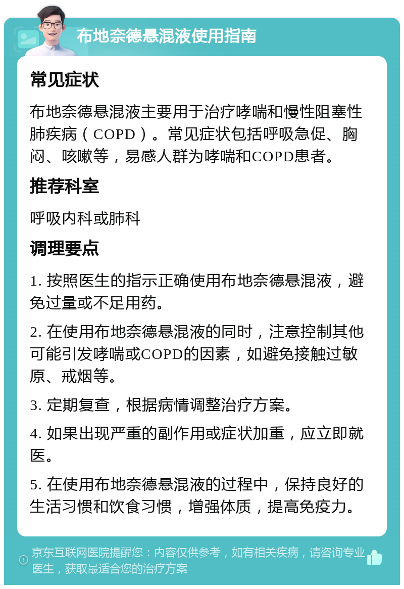 布地奈德悬混液使用指南 常见症状 布地奈德悬混液主要用于治疗哮喘和慢性阻塞性肺疾病（COPD）。常见症状包括呼吸急促、胸闷、咳嗽等，易感人群为哮喘和COPD患者。 推荐科室 呼吸内科或肺科 调理要点 1. 按照医生的指示正确使用布地奈德悬混液，避免过量或不足用药。 2. 在使用布地奈德悬混液的同时，注意控制其他可能引发哮喘或COPD的因素，如避免接触过敏原、戒烟等。 3. 定期复查，根据病情调整治疗方案。 4. 如果出现严重的副作用或症状加重，应立即就医。 5. 在使用布地奈德悬混液的过程中，保持良好的生活习惯和饮食习惯，增强体质，提高免疫力。