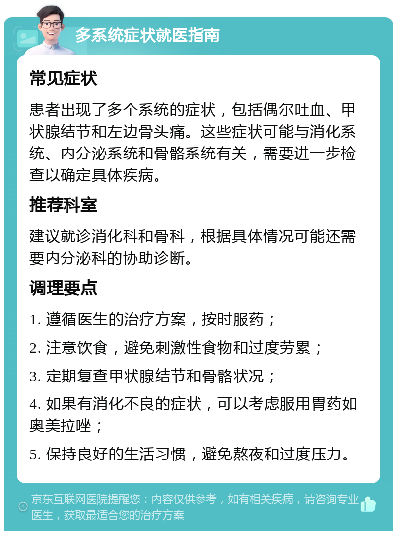 多系统症状就医指南 常见症状 患者出现了多个系统的症状，包括偶尔吐血、甲状腺结节和左边骨头痛。这些症状可能与消化系统、内分泌系统和骨骼系统有关，需要进一步检查以确定具体疾病。 推荐科室 建议就诊消化科和骨科，根据具体情况可能还需要内分泌科的协助诊断。 调理要点 1. 遵循医生的治疗方案，按时服药； 2. 注意饮食，避免刺激性食物和过度劳累； 3. 定期复查甲状腺结节和骨骼状况； 4. 如果有消化不良的症状，可以考虑服用胃药如奥美拉唑； 5. 保持良好的生活习惯，避免熬夜和过度压力。