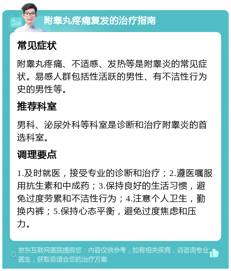 附睾丸疼痛复发的治疗指南 常见症状 附睾丸疼痛、不适感、发热等是附睾炎的常见症状。易感人群包括性活跃的男性、有不洁性行为史的男性等。 推荐科室 男科、泌尿外科等科室是诊断和治疗附睾炎的首选科室。 调理要点 1.及时就医，接受专业的诊断和治疗；2.遵医嘱服用抗生素和中成药；3.保持良好的生活习惯，避免过度劳累和不洁性行为；4.注意个人卫生，勤换内裤；5.保持心态平衡，避免过度焦虑和压力。