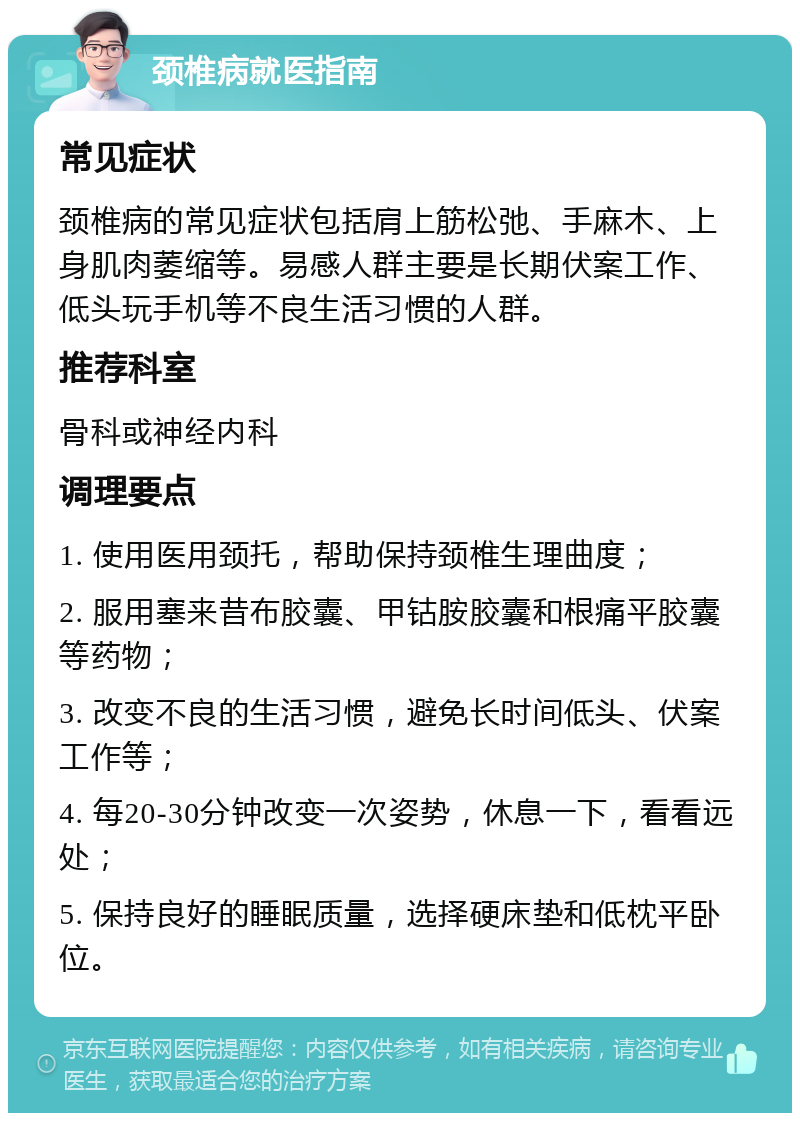 颈椎病就医指南 常见症状 颈椎病的常见症状包括肩上筋松弛、手麻木、上身肌肉萎缩等。易感人群主要是长期伏案工作、低头玩手机等不良生活习惯的人群。 推荐科室 骨科或神经内科 调理要点 1. 使用医用颈托，帮助保持颈椎生理曲度； 2. 服用塞来昔布胶囊、甲钴胺胶囊和根痛平胶囊等药物； 3. 改变不良的生活习惯，避免长时间低头、伏案工作等； 4. 每20-30分钟改变一次姿势，休息一下，看看远处； 5. 保持良好的睡眠质量，选择硬床垫和低枕平卧位。