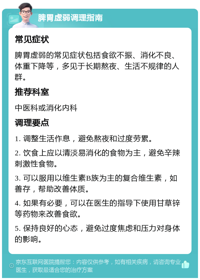 脾胃虚弱调理指南 常见症状 脾胃虚弱的常见症状包括食欲不振、消化不良、体重下降等，多见于长期熬夜、生活不规律的人群。 推荐科室 中医科或消化内科 调理要点 1. 调整生活作息，避免熬夜和过度劳累。 2. 饮食上应以清淡易消化的食物为主，避免辛辣刺激性食物。 3. 可以服用以维生素B族为主的复合维生素，如善存，帮助改善体质。 4. 如果有必要，可以在医生的指导下使用甘草锌等药物来改善食欲。 5. 保持良好的心态，避免过度焦虑和压力对身体的影响。