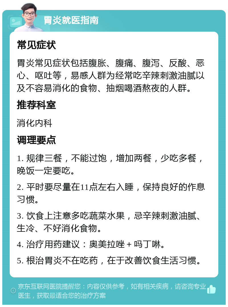 胃炎就医指南 常见症状 胃炎常见症状包括腹胀、腹痛、腹泻、反酸、恶心、呕吐等，易感人群为经常吃辛辣刺激油腻以及不容易消化的食物、抽烟喝酒熬夜的人群。 推荐科室 消化内科 调理要点 1. 规律三餐，不能过饱，增加两餐，少吃多餐，晚饭一定要吃。 2. 平时要尽量在11点左右入睡，保持良好的作息习惯。 3. 饮食上注意多吃蔬菜水果，忌辛辣刺激油腻、生冷、不好消化食物。 4. 治疗用药建议：奥美拉唑＋吗丁啉。 5. 根治胃炎不在吃药，在于改善饮食生活习惯。