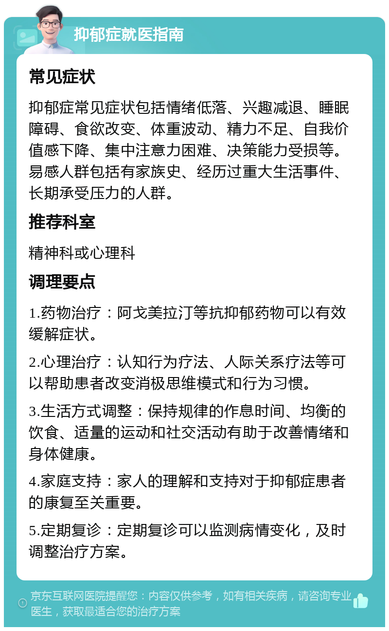 抑郁症就医指南 常见症状 抑郁症常见症状包括情绪低落、兴趣减退、睡眠障碍、食欲改变、体重波动、精力不足、自我价值感下降、集中注意力困难、决策能力受损等。易感人群包括有家族史、经历过重大生活事件、长期承受压力的人群。 推荐科室 精神科或心理科 调理要点 1.药物治疗：阿戈美拉汀等抗抑郁药物可以有效缓解症状。 2.心理治疗：认知行为疗法、人际关系疗法等可以帮助患者改变消极思维模式和行为习惯。 3.生活方式调整：保持规律的作息时间、均衡的饮食、适量的运动和社交活动有助于改善情绪和身体健康。 4.家庭支持：家人的理解和支持对于抑郁症患者的康复至关重要。 5.定期复诊：定期复诊可以监测病情变化，及时调整治疗方案。