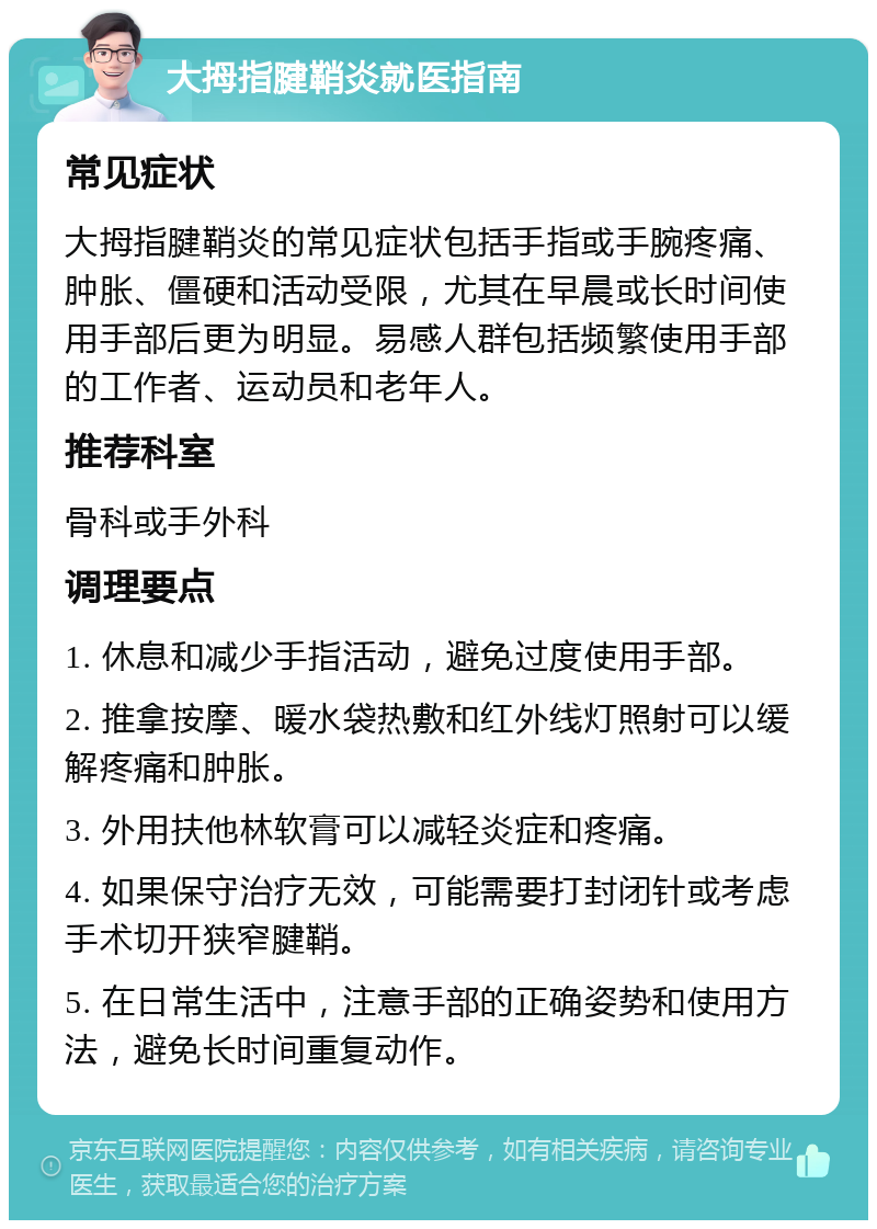 大拇指腱鞘炎就医指南 常见症状 大拇指腱鞘炎的常见症状包括手指或手腕疼痛、肿胀、僵硬和活动受限，尤其在早晨或长时间使用手部后更为明显。易感人群包括频繁使用手部的工作者、运动员和老年人。 推荐科室 骨科或手外科 调理要点 1. 休息和减少手指活动，避免过度使用手部。 2. 推拿按摩、暖水袋热敷和红外线灯照射可以缓解疼痛和肿胀。 3. 外用扶他林软膏可以减轻炎症和疼痛。 4. 如果保守治疗无效，可能需要打封闭针或考虑手术切开狭窄腱鞘。 5. 在日常生活中，注意手部的正确姿势和使用方法，避免长时间重复动作。