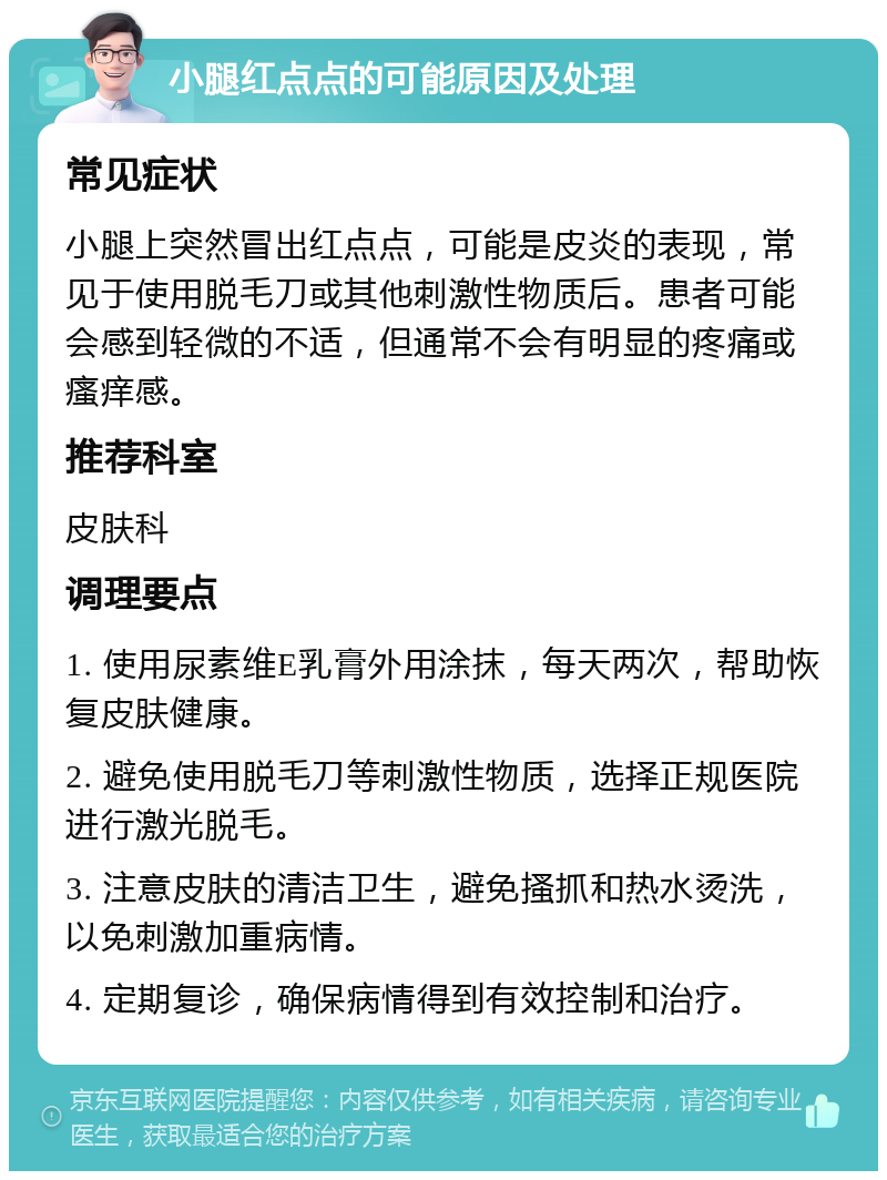 小腿红点点的可能原因及处理 常见症状 小腿上突然冒出红点点，可能是皮炎的表现，常见于使用脱毛刀或其他刺激性物质后。患者可能会感到轻微的不适，但通常不会有明显的疼痛或瘙痒感。 推荐科室 皮肤科 调理要点 1. 使用尿素维E乳膏外用涂抹，每天两次，帮助恢复皮肤健康。 2. 避免使用脱毛刀等刺激性物质，选择正规医院进行激光脱毛。 3. 注意皮肤的清洁卫生，避免搔抓和热水烫洗，以免刺激加重病情。 4. 定期复诊，确保病情得到有效控制和治疗。