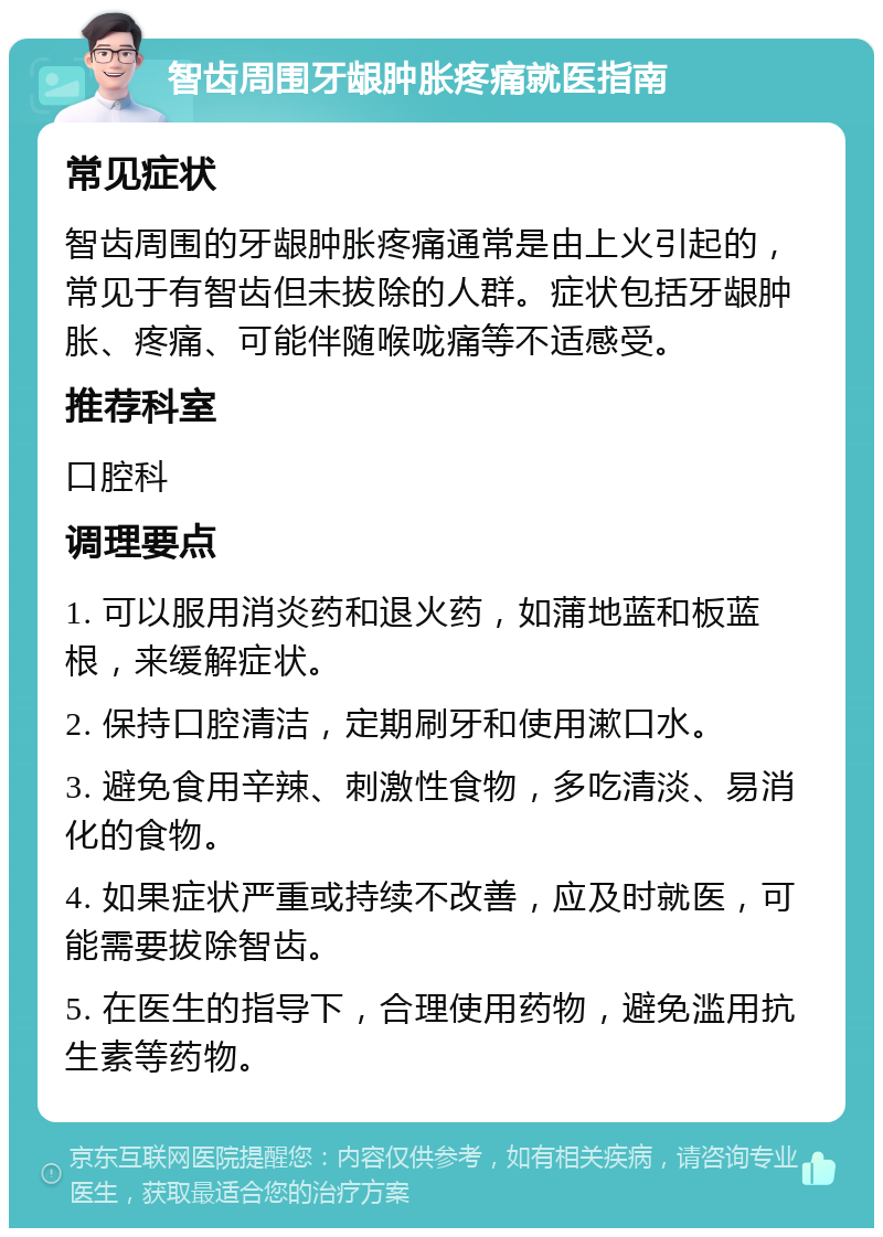 智齿周围牙龈肿胀疼痛就医指南 常见症状 智齿周围的牙龈肿胀疼痛通常是由上火引起的，常见于有智齿但未拔除的人群。症状包括牙龈肿胀、疼痛、可能伴随喉咙痛等不适感受。 推荐科室 口腔科 调理要点 1. 可以服用消炎药和退火药，如蒲地蓝和板蓝根，来缓解症状。 2. 保持口腔清洁，定期刷牙和使用漱口水。 3. 避免食用辛辣、刺激性食物，多吃清淡、易消化的食物。 4. 如果症状严重或持续不改善，应及时就医，可能需要拔除智齿。 5. 在医生的指导下，合理使用药物，避免滥用抗生素等药物。