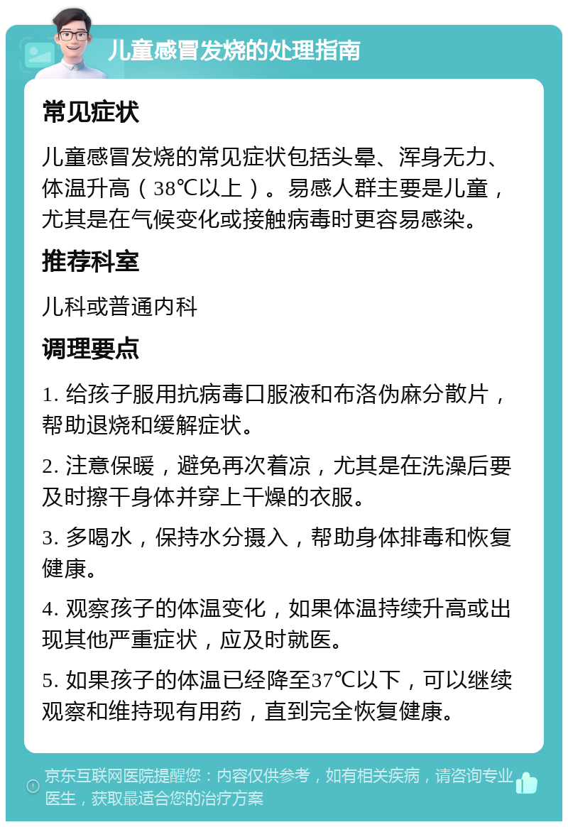 儿童感冒发烧的处理指南 常见症状 儿童感冒发烧的常见症状包括头晕、浑身无力、体温升高（38℃以上）。易感人群主要是儿童，尤其是在气候变化或接触病毒时更容易感染。 推荐科室 儿科或普通内科 调理要点 1. 给孩子服用抗病毒口服液和布洛伪麻分散片，帮助退烧和缓解症状。 2. 注意保暖，避免再次着凉，尤其是在洗澡后要及时擦干身体并穿上干燥的衣服。 3. 多喝水，保持水分摄入，帮助身体排毒和恢复健康。 4. 观察孩子的体温变化，如果体温持续升高或出现其他严重症状，应及时就医。 5. 如果孩子的体温已经降至37℃以下，可以继续观察和维持现有用药，直到完全恢复健康。